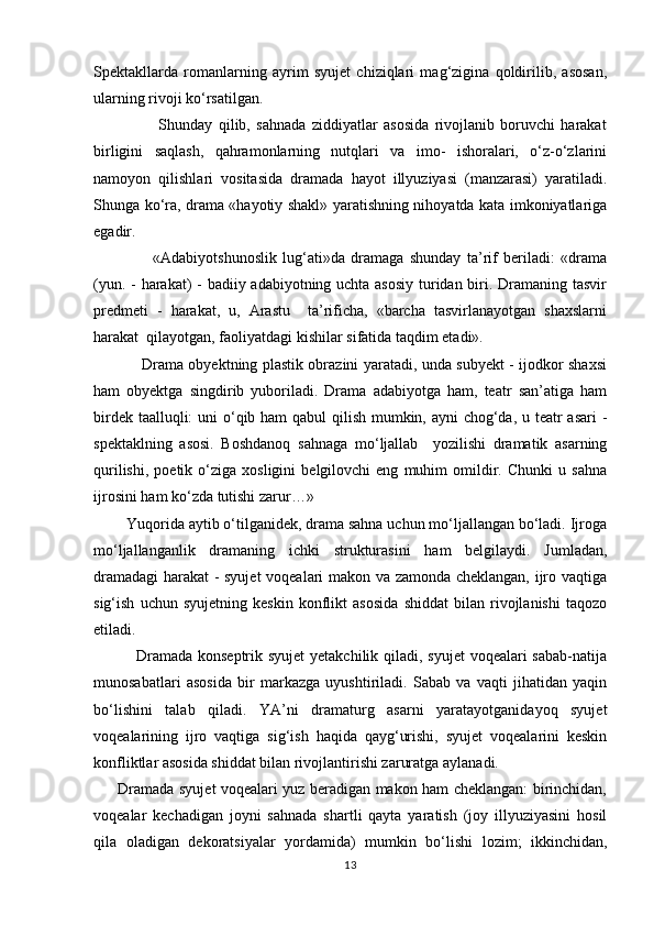 Spektakllarda   romanlarning   ayrim   syujet   chiziqlari   mag‘zigina   qoldirilib,   asosan,
ularning rivoji kо‘rsatilgan. 
                      Shunday   qilib,   sahnada   ziddiyatlar   asosida   rivojlanib   boruvchi   harakat
birligini   saqlash,   qahramonlarning   nutqlari   va   imo-   ishoralari,   о‘z-о‘zlarini
namoyon   qilishlari   vositasida   dramada   hayot   illyuziyasi   (manzarasi)   yaratiladi.
Shunga kо‘ra, drama «hayotiy shakl» yaratishning nihoyatda kata imkoniyatlariga
egadir.
                    «Adabiyotshunoslik   lug‘ati»da   dramaga   shunday   ta’rif   beriladi:   «drama
(yun. - harakat) - badiiy adabiyotning uchta asosiy  turidan biri. Dramaning tasvir
predmeti   -   harakat,   u,   Arastu     ta’rificha,   «barcha   tasvirlanayotgan   shaxslarni
harakat  qilayotgan, faoliyatdagi kishilar sifatida taqdim etadi».  
                   Drama obyektning plastik obrazini yaratadi, unda subyekt - ijodkor shaxsi
ham   obyektga   singdirib   yuboriladi.   Drama   adabiyotga   ham,   teatr   san’atiga   ham
birdek taalluqli:  uni  о‘qib ham qabul qilish mumkin, ayni chog‘da, u teatr asari -
spektaklning   asosi.   Boshdanoq   sahnaga   mо‘ljallab     yozilishi   dramatik   asarning
qurilishi,   poetik   о‘ziga   xosligini   belgilovchi   eng   muhim   omildir.   Chunki   u  sahna
ijrosini ham kо‘zda tutishi zarur…»
        Yuqorida aytib о‘tilganidek, drama sahna uchun mо‘ljallangan bо‘ladi. Ijroga
mо‘ljallanganlik   dramaning   ichki   strukturasini   ham   belgilaydi.   Jumladan,
dramadagi  harakat  - syujet  voqealari makon va zamonda cheklangan, ijro vaqtiga
sig‘ish   uchun   syujetning   keskin   konflikt   asosida   shiddat   bilan   rivojlanishi   taqozo
etiladi.
               Dramada konseptrik syujet  yetakchilik qiladi, syujet  voqealari sabab-natija
munosabatlari   asosida   bir   markazga   uyushtiriladi.   Sabab   va   vaqti   jihatidan   yaqin
bо‘lishini   talab   qiladi.   YA’ni   dramaturg   asarni   yaratayotganidayoq   syujet
voqealarining   ijro   vaqtiga   sig‘ish   haqida   qayg‘urishi,   syujet   voqealarini   keskin
konfliktlar asosida shiddat bilan rivojlantirishi zaruratga aylanadi. 
         Dramada syujet voqealari yuz beradigan makon ham cheklangan: birinchidan,
voqealar   kechadigan   joyni   sahnada   shartli   qayta   yaratish   (joy   illyuziyasini   hosil
qila   oladigan   dekoratsiyalar   yordamida)   mumkin   bо‘lishi   lozim;   ikkinchidan,
13 