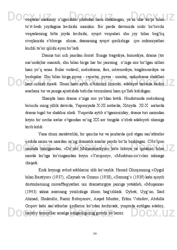 voqealar   makoniy   о‘zgarishlar   jihatidan   ham   cheklangan,   ya’ni   ular   kо‘pi   bilan
tо‘rt-besh   joydagina   kechishi   mumkin.   Bir   parda   davomida   sodir   bо‘luvchi
voqealarning   bitta   joyda   kechishi,   syujet   voqealari   shu   joy   bilan   bog‘liq
rivojlanishi   e’tiborga     olinsa,   dramaning   syujet   qurilishiga     ijro   imkoniyatlari
kuchli ta’sir qilishi ayon bо‘ladi. 
                    Drama   turi   uch   janrdan   iborat.   Bunga   tragediya,   komediya,   drama   (tor
ma’noda)lar   mansub,   shu   bilan   birga   har   bir   janrning     о ‘ziga   xos   b о ‘lgan   xillari
ham   y о ‘q   emas.   Bular   vodavil,   melodrama,   fars,   intermediya,   tragiko med iya   va
boshqalar.   Shu   bilan   birga   pyesa   -   reportaj,   pyesa   -   montaj,   radiodrama   shakllari
ham   uchrab   turadi.   Shuni   ham   aytib   о ‘tishimiz   lozimki,   adabiyot   tarixida   badiiy
asarlarni tur va janrga ajratishda turlicha terminlarni ham q о ‘llab kelishgan. 
                  Sharqda   ham   drama   о‘ziga   xos   yо‘ldan   ketdi.   Hindistonda   melodning
birinchi   ming   yillik   davrida,   Yaponiyada   X-XI   asrlarda,   Xitoyda     XI-X     asrlarda
drama tugal tur shaklini oladi. Yuqorida aytib о‘tganimizday, drama turi nazmdan
keyin   bir   necha   asrlar   о‘tgandan   sо‘ng   XX   asr   tongida   о‘zbek   adabiyoti   olamiga
kirib keldi. 
                   Yana shuni xarakterliki, bir qancha tur va janrlarda ijod etgan san’atkorlar
ijodida nazm va nasrdan sо‘ng dramatik asarlar paydo bо‘la boshlagan. CHо‘lpon
nazmda   tanilganidan,   «Dо‘xtir   Muhammadiyor»   kabi   hikoya   va   qissalari   bilan
nasrda   kо‘zga   kо‘ringanidan   keyin   «Yorqinoy»,   «Mushtum-zо‘r»lari   sahnaga
chiqadi. 
                  Endi   keyingi   avlod  adiblarini   olib   kо‘raylik.  Hamid   Olimjonning  «Oygul
bilan Baxtiyor» (1937), «Zaynab va Omon» (1938), «Semurg‘» (1939) kabi ajoyib
dostonlarining   muvaffaqiyatlari   uni   dramaturgiya   janriga   yetaklab,   «Muqanna»
(1943)   sahna   asarining   yozilishiga   ilhom   bag‘ishladi.   Oybek,   Uyg‘un,   Said
Ahmad,   Shukrullo,   Ramz   Bobojonov,   Asqad   Muxtor,   Erkin   Vohidov,   Abdulla
Oripov   kabi   san’atkorlar   ijodlarini   kо‘zdan   kechirsak,   yuqorida   aytilgan   adabiy,
hayotiy tamoyillar amalga oshganligining guvohi bо‘lamiz.
14 