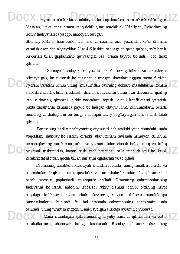                 Ayrim   san’atkorlarda   adabiy   turlarning   barchasi   ham   о‘rinli   ishlatilgan.
Masalan, lirika, epos, drama, tanqidchilik, tarjimachilik - CHо‘lpon, Oybeklarning
ijodiy faoliyatlarida yaqqol namoyon bо‘lgan.
Shunday   kishilar   ham   borki,   ular   nasr   va   nazmda   asar   yozishdan   kо‘ra   dramani
yaratish oson deb о‘ylaydilar. Ular 4-5 kishini sahnaga chiqarib qо‘yib, sо‘z berib,
bir-birlari   bilan   gaplashtirib   qо‘ysangiz,   bas,   drama   tayyor   bо‘ladi,     deb   faraz
qilinadi. 
                Dramaga   bunday   jо‘n,   yuzaki   qarash,   uning   tabiati   va   xarakterini
bilmaydigan,   bu   turmush   kо‘chasidan   о‘tmagan   shaxslarninggina   soxta   fikridir.
Pyesani   yaratish   uchun   uning     muallifidan   davrning   dolzarb   masalalarini   ixcham
shaklda mohirlik bilan ifodalash, dramatik harakatni butun asar davomida qizil ip
kabi   о‘tkazish,   qiziqarli,   о‘tkir   voqealarni   topish,   kuchli   konfliktlarni   yaratish,
puxta   xarakterlar   zaminida   paydo   bо‘ladigan   chuqur   ichki   kechinmalarni   berish,
monolog  va   dialoglarni   bir-biriga   mantiqan   uzviy  bog‘laydigan  tilni   ishlash   talab
qilinadi. 
               Dramaning badiiy adabiyotning qiyin turi deb atalishi  yana shundaki, unda
voqealarni   shunday   kо‘rsatish   kerakki,   ular   ixcham   ravishda   namoyon   etilishini,
personajlarning   xarakterini   sо‘z     va   yumush   bilan   elastik   holda,   aniq   va   tо‘liq
ochishni,   tushuntirish,   bayon   etish,   izoh   berishdan   tо‘la   ravishda   xoli   bо‘lishni,
keraksiz tafsilotdan qocha bilish san’atini egallashni talab qiladi.  
               Dramaning xarakterli xususiyati shundan iboratki, uning muallifi nasrchi va
nazmchidan   farqli   о‘laroq   о‘quvchilar   va   tomoshabinlar   bilan   о‘z   qahramonlari
orqali   bevosita   gaplashadi,   muloqotda   bо‘ladi.   Dramaturg   qahramonlarining
faoliyatini   kо‘rsatib,   ahloqini   ifodalab,   ruhiy   olamini   ochib,   о‘zining   hayot
haqidagi   tafakkurini   izhor   etadi,   davrining   muhim,   dolzarb   masalalariga
munosabatlarini   bildiradi.   Bu   hol   dramada   qahramonning   ahamiyatini   juda
oshiradi, uning turmush mezonini aniqlaydigan shaxsga aylantirib yuboradi. 
                  Mana   shundagina   qahramonning   hayotiy   zamini,   qilmishlari   va   xatti-
harakatlarining   ahamiyati   kо‘zga   tashlanadi.   Bunday   qahramon   dramaning
15 