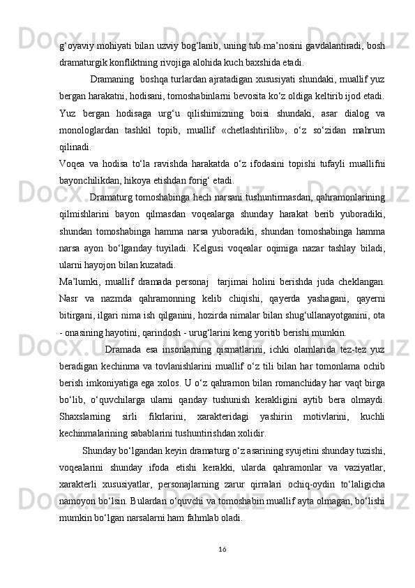 g‘oyaviy mohiyati bilan uzviy bog‘lanib, uning tub ma’nosini gavdalantiradi, bosh
dramaturgik konfliktning rivojiga alohida kuch baxshida etadi. 
                   Dramaning   boshqa turlardan ajratadigan xususiyati shundaki, muallif yuz
bergan harakatni, hodisani, tomoshabinlarni bevosita kо‘z oldiga keltirib ijod etadi.
Yuz   bergan   hodisaga   urg‘u   qilishimizning   boisi   shundaki,   asar   dialog   va
monologlardan   tashkil   topib,   muallif   «chetlashtirilib»,   о‘z   sо‘zidan   mahrum
qilinadi.
Voqea   va   hodisa   tо‘la   ravishda   harakatda   о‘z   ifodasini   topishi   tufayli   muallifni
bayonchilikdan, hikoya etishdan forig‘ etadi. 
                   Dramaturg tomoshabinga hech narsani tushuntirmasdan, qahramonlarining
qilmishlarini   bayon   qilmasdan   voqealarga   shunday   harakat   berib   yuboradiki,
shundan   tomoshabinga   hamma   narsa   yuboradiki,   shundan   tomoshabinga   hamma
narsa   ayon   bо‘lganday   tuyiladi.   Kelgusi   voqealar   oqimiga   nazar   tashlay   biladi,
ularni hayojon bilan kuzatadi. 
Ma’lumki,   muallif   dramada   personaj     tarjimai   holini   berishda   juda   cheklangan.
Nasr   va   nazmda   qahramonning   kelib   chiqishi,   qayerda   yashagani,   qayerni
bitirgani, ilgari nima ish qilganini, hozirda nimalar bilan shug‘ullanayotganini, ota
- onasining hayotini, qarindosh - urug‘larini keng yoritib berishi mumkin.
                    Dramada   esa   insonlarning   qismatlarini,   ichki   olamlarida   tez-tez   yuz
beradigan  kechinma  va  tovlanishlarini  muallif   о‘z  tili  bilan  har   tomonlama  ochib
berish imkoniyatiga ega xolos. U о‘z qahramon bilan romanchiday har vaqt birga
bо‘lib,   о‘quvchilarga   ularni   qanday   tushunish   kerakligini   aytib   bera   olmaydi.
Shaxslarning   sirli   fikrlarini,   xarakteridagi   yashirin   motivlarini,   kuchli
kechinmalarining sabablarini tushuntirishdan xolidir. 
         Shunday bо‘lgandan keyin dramaturg о‘z asarining syujetini shunday tuzishi,
voqealarini   shunday   ifoda   etishi   kerakki,   ularda   qahramonlar   va   vaziyatlar,
xarakterli   xususiyatlar,   personajlarning   zarur   qirralari   ochiq-oydin   tо‘laligicha
namoyon bо‘lsin. Bulardan о‘quvchi va tomoshabin muallif ayta olmagan, bо‘lishi
mumkin bо‘lgan narsalarni ham fahmlab oladi. 
16 