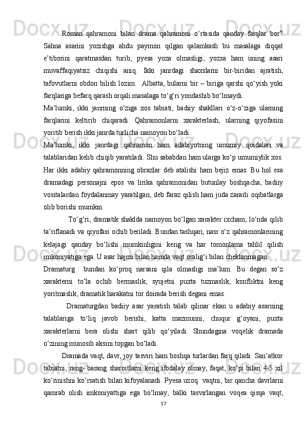 Roman   qahramoni   bilan   drama   qahramoni   о‘rtasida   qanday   farqlar   bor?
Sahna   asarini   yozishga   ahdu   paymon   qilgan   qalamkash   bu   masalaga   diqqat
e’tiborini   qaratmasdan   turib,   pyesa   yoza   olmasligi,   yozsa   ham   uning   asari
muvaffaqiyatsiz   chiqishi   aniq.   Ikki   janrdagi   shaxslarni   bir-biridan   ajratish,
tafovutlarni   obdon  bilish  lozim.    Albatta,  bularni   bir  –  biriga  qarshi  qо‘yish  yoki
farqlariga befarq qarash orqali masalaga tо‘g‘ri yondashib bо‘lmaydi. 
Ma’lumki,   ikki   janrning   о‘ziga   xos   tabiati,   badiiy   shakllari   о‘z-о‘ziga   ularning
farqlarini   keltirib   chiqaradi.   Qahramonlarni   xarakterlash,   ularning   qiyofasini
yoritib berish ikki janrda turlicha namoyon bо‘ladi. 
Ma’lumki,   ikki   janrdagi   qahramon   ham   adabiyotning   umumiy   qoidalari   va
talablaridan kelib chiqib yaratiladi. Shu sababdan ham ularga kо‘p umumiylik xos.
Har   ikki   adabiy   qahramonning   obrazlar   deb   atalishi   ham   bejiz   emas.   Bu   hol   esa
dramadagi   personajni   epos   va   lirika   qahramonidan   butunlay   boshqacha,   badiiy
vositalardan foydalanmay yaratilgan, deb faraz qilish ham juda zararli oqibatlarga
olib borishi mumkin. 
                     Tо‘g‘ri, dramatik shaklda namoyon bо‘lgan xarakter ixcham, lо‘nda qilib
ta’riflanadi va qiyofasi ochib beriladi. Bundan tashqari, nasr о‘z qahramonlarining
kelajagi   qanday   bо‘lishi   mumkinligini   keng   va   har   tomonlama   tahlil   qilish
imkoniyatiga ega. U asar hajmi bilan hamda vaqt oralig‘i bilan cheklanmagan.
Dramaturg     bundan   kо‘proq   narsani   qila   olmasligi   ma’lum.   Bu   degan   sо‘z
xarakterni   tо‘la   ochib   bermaslik,   syujetni   puxta   tuzmaslik,   konfliktni   keng
yoritmaslik, dramatik harakatni tor doirada berish degani emas. 
              Dramaturgdan   badiiy   asar   yaratish   talab   qilinar   ekan   u   adabiy   asarning
talablariga   tо‘liq   javob   berishi,   katta   mazmunni,   chuqur   g‘oyani,   puxta
xarakterlarni   bera   olishi   shart   qilib   qо‘yiladi.   Shundagina   voqelik   dramada
о‘zining munosib aksini topgan bо‘ladi. 
               Dramada vaqt, davr, joy tasviri ham boshqa turlardan farq qiladi. San’atkor
tabiatni,   rang-   barang   sharoitlarni   keng   ifodalay   olmay,   faqat,   kо‘pi   bilan   4-5   xil
kо‘rinishni kо‘rsatish bilan kifoyalanadi. Pyesa uzoq   vaqtni, bir qancha davrlarni
qamrab   olish   imkoniyattiga   ega   bо‘lmay,   balki   tasvirlangan   voqea   qisqa   vaqt,
17 