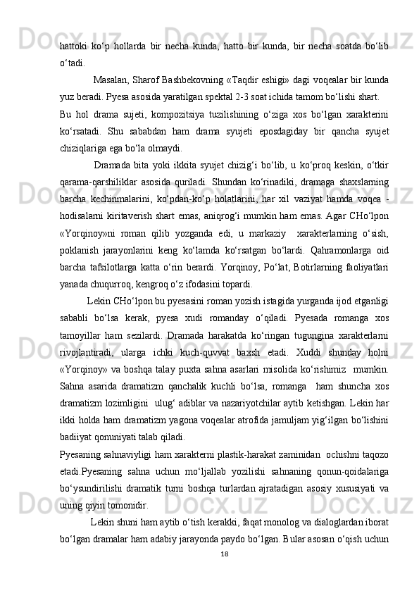 hattoki   kо‘p   hollarda   bir   necha   kunda,   hatto   bir   kunda,   bir   necha   soatda   bо‘lib
о‘tadi. 
                   Masalan, Sharof Bashbekovning  «Taqdir eshigi» dagi voqealar bir kunda
yuz beradi. Pyesa asosida yaratilgan spektal 2-3 soat ichida tamom bо‘lishi shart. 
Bu   hol   drama   sujeti,   kompozitsiya   tuzilishining   о‘ziga   xos   bо‘lgan   xarakterini
kо‘rsatadi.   Shu   sababdan   ham   drama   syujeti   eposdagiday   bir   qancha   syujet
chiziqlariga ega bо‘la olmaydi. 
                  Dramada   bita   yoki   ikkita   syujet   chizig‘i   bо‘lib,   u   kо‘proq   keskin,   о‘tkir
qarama-qarshiliklar   asosida   quriladi.   Shundan   kо‘rinadiki,   dramaga   shaxslarning
barcha   kechinmalarini,   kо‘pdan-kо‘p   holatlarini,   har   xil   vaziyat   hamda   voqea   -
hodisalarni kiritaverish shart emas,  aniqrog‘i mumkin ham  emas. Agar  CHо‘lpon
«Yorqinoy»ni   roman   qilib   yozganda   edi,   u   markaziy     xarakterlarning   о‘sish,
poklanish   jarayonlarini   keng   kо‘lamda   kо‘rsatgan   bо‘lardi.   Qahramonlarga   oid
barcha   tafsilotlarga   katta   о‘rin   berardi.   Yorqinoy,   Pо‘lat,   Botirlarning   faoliyatlari
yanada chuqurroq, kengroq о‘z ifodasini topardi. 
          Lekin CHо‘lpon bu pyesasini roman yozish istagida yurganda ijod etganligi
sababli   bо‘lsa   kerak,   pyesa   xudi   romanday   о‘qiladi.   Pyesada   romanga   xos
tamoyillar   ham   sezilardi.   Dramada   harakatda   kо‘ringan   tugungina   xarakterlarni
rivojlantiradi,   ularga   ichki   kuch-quvvat   baxsh   etadi.   Xuddi   shunday   holni
«Yorqinoy»   va   boshqa   talay   puxta   sahna   asarlari   misolida   kо‘rishimiz     mumkin.
Sahna   asarida   dramatizm   qanchalik   kuchli   bо‘lsa,   romanga     ham   shuncha   xos
dramatizm lozimligini   ulug‘ adiblar va nazariyotchilar aytib ketishgan. Lekin har
ikki holda ham dramatizm yagona voqealar atrofida jamuljam yig‘ilgan bо‘lishini
badiiyat qonuniyati talab qiladi. 
Pyesaning sahnaviyligi ham xarakterni plastik-harakat zaminidan   ochishni taqozo
etadi.Pyesaning   sahna   uchun   mо‘ljallab   yozilishi   sahnaning   qonun-qoidalariga
bо‘ysundirilishi   dramatik   turni   boshqa   turlardan   ajratadigan   asosiy   xususiyati   va
uning qiyin tomonidir.
            Lekin shuni ham aytib о‘tish kerakki, faqat monolog va dialoglardan iborat
bо‘lgan dramalar ham adabiy jarayonda paydo bо‘lgan. Bular asosan о‘qish uchun
18 