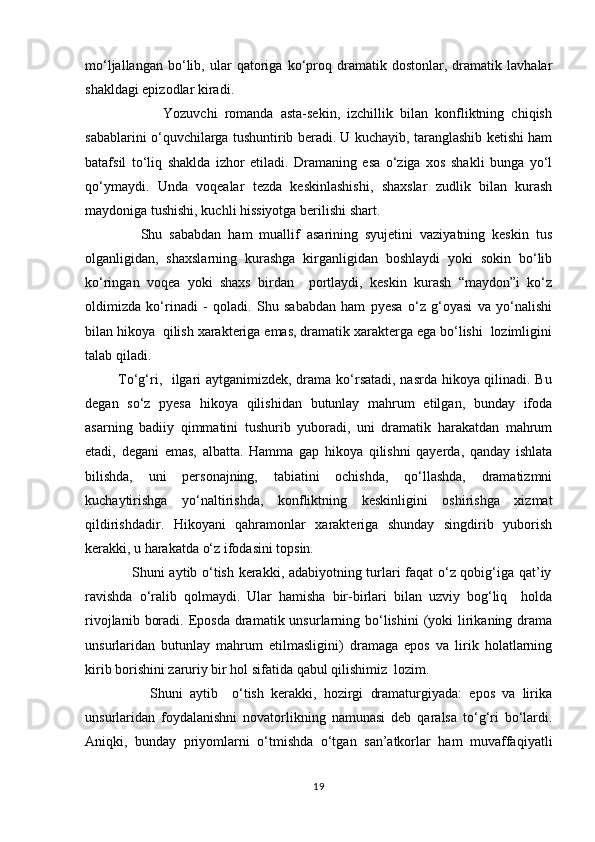 mо‘ljallangan   bо‘lib,   ular   qatoriga   kо‘proq   dramatik   dostonlar,   dramatik   lavhalar
shakldagi epizodlar kiradi. 
                      Yozuvchi   romanda   asta-sekin,   izchillik   bilan   konfliktning   chiqish
sabablarini о‘quvchilarga tushuntirib beradi. U kuchayib, taranglashib ketishi ham
batafsil   tо‘liq   shaklda   izhor   etiladi.   Dramaning   esa   о‘ziga   xos   shakli   bunga   yо‘l
qо‘ymaydi.   Unda   voqealar   tezda   keskinlashishi,   shaxslar   zudlik   bilan   kurash
maydoniga tushishi, kuchli hissiyotga berilishi shart.
                Shu   sababdan   ham   muallif   asarining   syujetini   vaziyatning   keskin   tus
olganligidan,   shaxslarning   kurashga   kirganligidan   boshlaydi   yoki   sokin   bо‘lib
kо‘ringan   voqea   yoki   shaxs   birdan     portlaydi,   keskin   kurash   “maydon”i   kо‘z
oldimizda   kо‘rinadi   -   qoladi.   Shu   sababdan   ham   pyesa   о‘z   g‘oyasi   va   yо‘nalishi
bilan hikoya  qilish xarakteriga emas, dramatik xarakterga ega bо‘lishi  lozimligini
talab qiladi. 
             Tо‘g‘ri,   ilgari aytganimizdek, drama kо‘rsatadi, nasrda hikoya qilinadi. Bu
degan   sо‘z   pyesa   hikoya   qilishidan   butunlay   mahrum   etilgan,   bunday   ifoda
asarning   badiiy   qimmatini   tushurib   yuboradi,   uni   dramatik   harakatdan   mahrum
etadi,   degani   emas,   albatta.   Hamma   gap   hikoya   qilishni   qayerda,   qanday   ishlata
bilishda,   uni   personajning,   tabiatini   ochishda,   qо‘llashda,   dramatizmni
kuchaytirishga   yо‘naltirishda,   konfliktning   keskinligini   oshirishga   xizmat
qildirishdadir.   Hikoyani   qahramonlar   xarakteriga   shunday   singdirib   yuborish
kerakki, u harakatda о‘z ifodasini topsin. 
                   Shuni aytib о‘tish kerakki, adabiyotning turlari faqat о‘z qobig‘iga qat’iy
ravishda   о‘ralib   qolmaydi.   Ular   hamisha   bir-birlari   bilan   uzviy   bog‘liq     holda
rivojlanib  boradi.  Eposda   dramatik  unsurlarning  bо‘lishini  (yoki  lirikaning  drama
unsurlaridan   butunlay   mahrum   etilmasligini)   dramaga   epos   va   lirik   holatlarning
kirib borishini zaruriy bir hol sifatida qabul qilishimiz  lozim.
                  Shuni   aytib     о‘tish   kerakki,   hozirgi   dramaturgiyada:   epos   va   lirika
unsurlaridan   foydalanishni   novatorlikning   namunasi   deb   qaralsa   tо‘g‘ri   bо‘lardi.
Aniqki,   bunday   priyomlarni   о‘tmishda   о‘tgan   san’atkorlar   ham   muvaffaqiyatli
19 