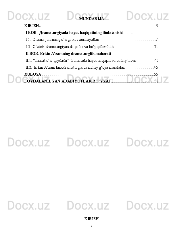 MUNDARIJA
KIRISH… …………………………………………………………. ......................3
 I БОБ.  Дramaturgiyada hayot haqiqatining ifodalanishi ……..                   
  I .1.  Drama  janrining o’ziga xos xususiyatlari........................................................7
 I.2.   О‘zbek dramaturgiyasida pafos va ko‘pqatlamlilik........................................21
 II BOB. Erkin A’zamning dramaturglik mahorati
 II.1.  “Jannat о‘zi qaydadir” dramasida hayot haqiqati va badiiy tasvir..................40
 II.2.  Erkin A’zam kinodramaturgisida milliy g‘oya masalalari............................46
XULOSA ................................................................................................................55
FOYDALANILGAN ADABIYOTLAR RО‘YXATI .........................................58
                                         
KIRISH
2 