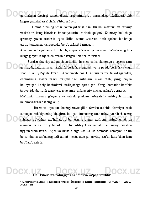 qо‘llashgan.   hozirgi   zamon   dramaturgiyasining   bu   masaladagi   afzalliklari,   olib
kirgan yangiliklari alohida e’tiborga loyiq. 
                Drama   о‘zining   ichki   qonuniyatlariga   ega.   Bu   hol   mazmun   va   tasviriy
vositalarni   keng   ifodalash   imkoniyatlarini   cheklab   qо‘yadi.   Shunday   bо‘lishiga
qaramay,   puxta   asarlarda   epos,   lirika,   drama   unsurlari   hech   qachon   bir-biriga
qarshi turmagan, «antipod»lar bо‘lib xalaqit bermagan.
Adabiyotlar hayotdan kelib chiqib, voqealikdagi aloqa va о‘zaro ta’sirlarning bir-
biriga g‘oyat darajada chirmashib ketgan holatini kо‘rsatadi. 
        Bundan shunday xulosa chiqariladiki, hech narsa harakatsiz va о‘zgarmasdan
qolmaydi, hamma narsa harakatda bо‘ladi, о‘zgaradi, ya’ni paydo bо‘ladi va vaqti
soati   bilan   yо‘qolib   ketadi.   Adabiyotshunos   H.Abdusamatov   ta’kidlaganidek,
«dramaning   asosiy   nafasi   mavjud   eski   tartiblarni   inkor   etish,   yangi   paydo
bо‘layotgan   ijobiy   hodisalarni   tasdiqlashga   qaratilgan.   Yangi   hodisalar   konflikt
jarayonida dramatik xarakterni rivojlantirishda asosiy kuchga aylanib boradi 6
». 
Ma’lumki,   insonni   g‘oyaviy   va   estetik   jihatdan   tarbiyalash-   adabiyotimizning
muhim vazifasi ekanligi aniq.
                  Bu   narsa,   ayniqsa,   hozirgi   mustaqillik   davrida   alohida   ahamiyat   kasb
etmoqda.   Adabiyotning   bir   qismi   bо‘lgan   dramaning   teatr   uchun   yozilishi,   uning
sahnaga   qо‘yishga   mо‘ljallanishi   bu   turning   о‘ziga   xosligini   tashkil   qiladi   va
ahamiyatini   oshirib   yuboradi.   Bu   tur   adabiyot   va   san’at   bilan   uzviy   ravishda
uyg‘unlashib   ketadi.   Epos   va   lirika   о‘ziga   xos   usulda   dramada   namoyon   bо‘lib
borsa, drama san’atning turli xillari - teatr, musiqa, tasviriy san’at, kino bilan ham
bog‘lanib ketadi.                              
                 
       
               I .2.  О‘zbek dramaturgiyasida pafos va ko‘pqatlamlilik
6
 Ҳ. Абдусаматов. Драма - адабиётнинг гултожи. Ўзбек адабий танқиди (аптология). - Т.:  TURON – IQBOL, 
2011. 87- бет.  
20 