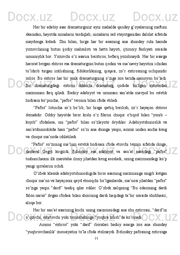        Har bir adabiy asar dramaturgninг ayni mahalda qanday g’oyalarning maftuni
ekanidan, hayotda nimalarni tasdiqlab, nimalarni rad etayotganidan dalolat sifatida
maydonga   keladi.   Shu   bilan,   birga   har   bir   asarning   ana   shunday   ruhi   hamda
yozuvchining   butun   ijodiy   mahsuloti   va   hatto   hayoti,   ijtimoiy   faoliyati   orasida
umumiylik bor. Yozuvchi o’z asarini beixtiros, befarq yozolmaydi. Har bir asarga
harorat bergan ehtiros esa dramaturgnin butun ijodini va ma’naviy hayotini ichidan
to’ldirib   turgan   intilishning,   fidokorlikning,   qisqasi,   zo’r   extirosning   uchqunidir
xolos. Bu extiros har  bir yirik dramaturgning o’ziga xos tarzda namoyon bo’ladi.
Bir   dramaturgdagi   extiros   ikkinchi   dramaturg   ijodida   bo’lgan   extirosdan
mazmunan   farq   qiladi.   Badiiy   adabiyot   va   umuman   san’atda   mavjud   bu   estetik
hodisani ko’pincha, “pafos” termini bilan ifoda etiladi.
        “Pafos”   lotincha   so’z   bo’lib,   bir   hisga   qattiq   berilish,   zo’r   hayajon   ehtiros
demakdir.   Oddiy   hayotda   biror   kishi   o’z   fikrini   chuqur   e’tiqod   bilan   “yonib   –
kuyib”   ifodalasa,   uni   “pafos”   bilan   so’zlayotir   deydilar.   Adabiyotshunoslik   va
san’atshunoslikda   ham   “pafos”   so’zi   ana   shunga   yaqin,   ammo  undan   ancha   keng
va chuqur ma’noda ishlatiladi.
       “Pafos” so’zining ma’lum estetik hodisani  ifoda etuvchi termin sifatida ilmga,
dastaval   Gegel   kirgizdi,   Bilinskiy   esa   adabiyot   va   san’at   asaridagi   “pafos”
tushunchasini ilk marotaba ilmiy jihatdan keng asosladi, uning mazmunidagi ko’p
yangi qirralarini ochdi.
           O’zbek klassik adabiyotshunosligida biror asarning mazmuniga singib ketgan
chuqur ma’no va hayajonni qayd etmoqchi bo’lganlarida, ma’nosi jihatdan “pafos”
so’ziga   yaqin   “dard”   tasdiq   qilar   edilar.   O’zbek   xalqining   “Bu   odamning   dardi
falon narsa” degan ifodasi bilan shoirning dardi haqidagi ta’bir orasida shubhasiz,
aloqa bor.
       Har bir san’at asarining kuchi uning mazmunidagi ana shu extirosni, “dard”ni
o’quvchi, eshituvchi yoki tomoshabinga “yuqtira bilish”da ko’rinadi.
            Ammo   “extiros”   yoki   “dard”   iboralari   badiiy   asarga   xos   ana   shunday
“yuqtiruvchanlik’ xususiyatini to’la ifoda etolmaydi. Belinskiy pafosning extirosga
21 