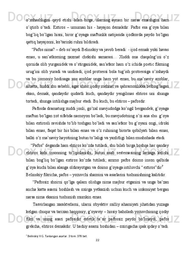 o’xshashligini   qayd   etishi   bilan   birga,   ularning   aynan   bir   narsa   emasligini   ham
o’qtirib   o’tadi.   Extiros   –   umuman   his   -   hayajon   demakdir.   Pafos   esa   g’oya   bilan
bog’liq bo’lgan hisni, biror g’oyaga maftunlik natijasida ijodkorda paydo bo’lgan
qattiq hayajonni, ko’tarinki ruhni bildiradi.
     “Pafos nima? – deb so’raydi Belinskiy va javob beradi: - ijod ermak yoki havas
emas,   u   san’atkorning   zaxmat   chekishi   samarasi…   Xuddi   ona   chaqalog’ini   o’z
qornida olib yurganidek va o’stirganidek, san’atkor ham o’z ichida poetic fikrning
urug’ini   olib  yuradi  va  undiradi;   ijod  protsessi   bola  tug’ish   protsessiga  o’xshaydi
va   bu   jismoniy   hodisaga   xos   azoblar   unga   ham   yot   emas,   bu   ma’naviy   azoblar,
albatta, huddi shu sababli, agar shoir ijodiy mehnat va qahramonlikka belbog’lagan
ekan,   demak,   qandaydir   qudratli   kuch,   qandaydir   yengilmas   ehtiros   uni   shunga
tortadi, shunga intilishga majbur etadi. Bu kuch, bu ehtiros – pafosdir.
      Pafosda dramaturg xuddi jonli, go’zal mavjudodga ko’ngil bergandek, g’oyaga
maftun bo’lgan zot sifatida namoyon bo’ladi, bu mavjudotning o’zi ana shu  g’oya
bilan extirosli ravishda to’lib toshgan bo’ladi va san’atkor bu g’oyani ongi, idroki
bilan emas,   faqat   bir   his  bilan emas   va o’z ruhining birorta  qobilyati  bilan  emas,
balki o’z ma’naviy hayotining butun to’laligi va yaxlitligi bilan mushohada etadi.
    “Pafos” deganda ham ehtiros ko’zda tutiladi, shu bilab birga boshqa har qanday
ehtiros   kabi   insonning   to’lqinlanishi,   butun   asab   sestemasining   larzaga   kelishi
bilan   bog’liq   bo’lgan   extiros   ko’zda   tutiladi;   ammo   pafos   doimo   inson   qalbida
g’oya kuchi bilan alanga oldirayotgan va doimo g’oyaga intiluvchi “extiros”dir 7
Belinskiy fikricha, pafos – yozuvchi shaxsini va asarlarini tushunishning kalitidir.
        “Pafossiz   shoirni   qo’lga   qalam   olishga   nima   majbur   etganini   va   unga   ba’zan
ancha katta asarni  boshlash  va oxirga yetkazish  uchun kuch va imkoniyat  bergan
narsa nima ekanini tushunish mumkin emas.
        Tasvirlangan   xarakterlarni,   ularni   obyektiv   milliy   ahamiyati   jihatidan   yuzaga
kelgan chuqur va tarixan haqqoniy, g’oyaviy – hissiy baholash yozuvchining ijodiy
fikri   va   uning   asari   pafosidir   estetik   ta’sir   pafossiz   paydo   bo’lmaydi,   pafos
grekcha, ehtiros demakdir. U badiiy asarni boshidan – oxirigacha ipak ipday o’tadi.
7
 Belinskiy V.G. Tanlangan asarlar. 3 tom. 378 bet.
22 