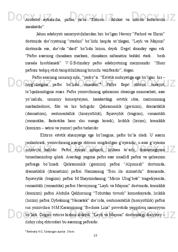 Aristotel   aytishicha,   pafos,   ya’ni   “Extiros…   falokat   va   iztirob   keltiruvchi
xarakatdir”.
               Jahon adabiyoti nazariyotchilaridan biri bo’lgan Navoiy “Farhod va Shirin”
dostonida   she’riyatning   “otashin”   bo’lishi   haqida   so’zlagan,   “Layli   va   Majnun”
dostonida   esa,   she’rda   “dard”   bo’lishi   lozim,   deydi.   Gegel   shunday   egan   edi:
“Pafos   asarning   chinakam   markazi,   chinakam   saltanatini   tashkil   etadi…   bosh
masala   hisoblanadi”.   V.G.Belinskiy   pafos   adabiyotning   mazmunidir.   “Shoir
pafosni tadqiq etish tanqidchilikning birinchi vazifasidir”, degan.   
      Pafos asarning umumiy ruhi, “yadro”si. “Estetik mohiyatiga ega bo’lgan  his –
tuyg’ulargina   pafos   bo’lishi   mumkin” 8
.   Pafos   faqat   ehtiros,   hissiyot,
to’lqinlanishgina   emas.   Pafos   yozuvchining   qahramon   obraziga   munosabati,   asar
yo’nalishi,   umumiy   konseptsiyasi,   harakatdagi   estetik   idea,   mazmunning
markazlashuvi,   fikr   va   his   birligidir.   Qahramonlik   (geroizm),   dramatiklik
(dramatizm),   sentimentallik   (hissiyotlilik),   fojiaviylik   (tragizm),   romantikli
(romantika,   fantastika   ham   shu   suraga   kiradi),   liriklik   (lirizm),   komiklik
(komizm – satira va yumor) pafos turlaridir.
              Ehtiros   estetik   ahaniyatga   ega   bo’lsagina,   pafos   bo’la   oladi.   U   asarni
jonlantiradi, yozuvchining asarga ehtirosi singdirilgan g’oyasidir, u asar g’oyasini
ochuvchi   kalitdir.   Pafos   eposni   qiziqarli,   lirikani   ta’sirli,   dramaturgiyani
tomashaminbop   qiladi.   Asardagi   yagona   pafos   asar   muallifi   pafosi   va   qahramon
pafosiga   bo’linadi.   Qahramonlik   (geroizm)   pafosi   “Alpomish”   dostonida,
dramatiklik   (dramatizm)   pafosi   Hamzaning   “Bou   ila   xizmatchi”   dramasida,
fojiaviylik   (tragizm)   pafosi   M.Shayxzodaning   “Mirzo   Ulug’bek”   tragediyasida,
romantikli (romantika) pafosi Navoiyning “Layli va Majnun” dostonida, komiklik
(komizm)   pafosi   Abdulla   Qahhorning   “Tobutdan   tovush”   komediaysida,   liriklik
(lirizm) pafosi Oybekning “Namatak” she’rida, sentimentallik (hissiyotlilik) pafosi
rus yozuvchisi  N.M.Karamzining “Bechora Liza” povestida yaqqolroq namoyyon
bo’ladi. Ongsiz extiros kishini aldaydi. “Layli va Majnun” dostonidagi dunyoviy –
ilohiy ishq ehtiroslari bu asarning pafosidir.
8
 Belinskiy V.G. Tanlangan asarlar. 3 tom. 
23 