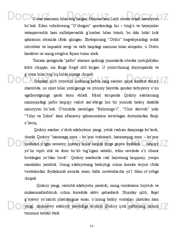         U asar mazmuni bilan bog’langan, Majnun ham Layli obrazi orqali namoyyon
bo’ladi.   Erkin   vohidovning   “O’zbegim”   qasidasidagi   his   –   tuyg’u   va   hayajonlar
vatanparvarlik   ham   millatparvarlik   g’oyalari   bilan   tutash,   bu   ikki   holat   lirik
qahramon   obrazida   ifoda   qilingan.   Shekspirning   “Otello”   tragediyasidagi   rashk
iztiroblari   va   laqmalik   sevgi   va   vafo   haqidagi   mazmun   bilan   aloqador,   u   Otello
harakteri va uning sevgilisi fojiasi tusini oladi.
        Tarixan qaraganda “pafos” atamasi qadimgi yunonlarda ritorika (notiqlik)dan
kelib   chiqqan,   uni   fanga   Gegel   olib   kirgan.   U   yozuvchining   dunyoqarashi   va
g’oyasi bilan bog’liq holda yuzaga chiqadi.
            Shunday   qilib   yozuvchi   ijodining   pafosi   ning   asarlari   qaysi   konkret   tarixiy
sharoitida, ne niyat  bilan yozilganiga va ijtimoiy hayotda qanday tarbiyaviy o’rin
egallayotganiga   qarab   tayin   etiladi.   Misol   tariqasida   Qodiriy   asarlarining
mazmunidagi   pafos   haqiqiy   realist   san’atkrga   hos   bir   yusinda   badiiy   shaklda
namoyyon   bo’ladi.   O’tmishda   yaratilgan   “Bahromgo’r”,   “Chor   darvesh”   yoki
“Tohir   va   Zuhra”   kani   afsonaviy   qahramonlarni   tasvirlagan   dostonlardan   farqli
o’laroq,
             Qodiriy asarlari o’zbek adabiytoini yangi, yetuk realism darajasiga ko’tardi,
chunki Qodiriy “hammaga ozmi  – ko’pmi tushunarli, hammaning ozmi  – ko’pmi
boshidan   o’tgan   umumiy,   insoniy   hislar   haqida   bizga   gapira   boshladi,   …haqiqiy
yo’lni   topib   oldi   va   shoir   bo’lib   tug’ilgani   sababli,   erkin   ravishda   o’z   ilhomi
boshlagan   yo’ldan   bordi”.   Qodiriy   asarlarida   real   hayotning   haqqoniy,   yorqin
masalalari   yaratildi.   Uning   adabiyotning   badiiyligi   uchun   kurashi   tayyor   ifoda
vositalaridan   foydalanish   asosida   emas,   balki   novatorlarcha   yo’l   bilan   ro’yobga
chiqadi:
                Qodiriy   yangi,   realistik   adabiyotni   yaratish,   uning   vositalarini   boyitish   va
mukammallashtirish   uchun   kurashda   aktiv   qatnashadi.   Shunday   qilib,   faqat
g’oyaviy   yo’nalish   jihatidangina   emas,   o’zining   badiiy   vositalari   jihatidan   ham
yangi,   zamonaviy   adabiyot   yaratishga   erishish   Qodiriy   ijodi   pafosining   muhim
tomonini tashkil etadi. 
24 