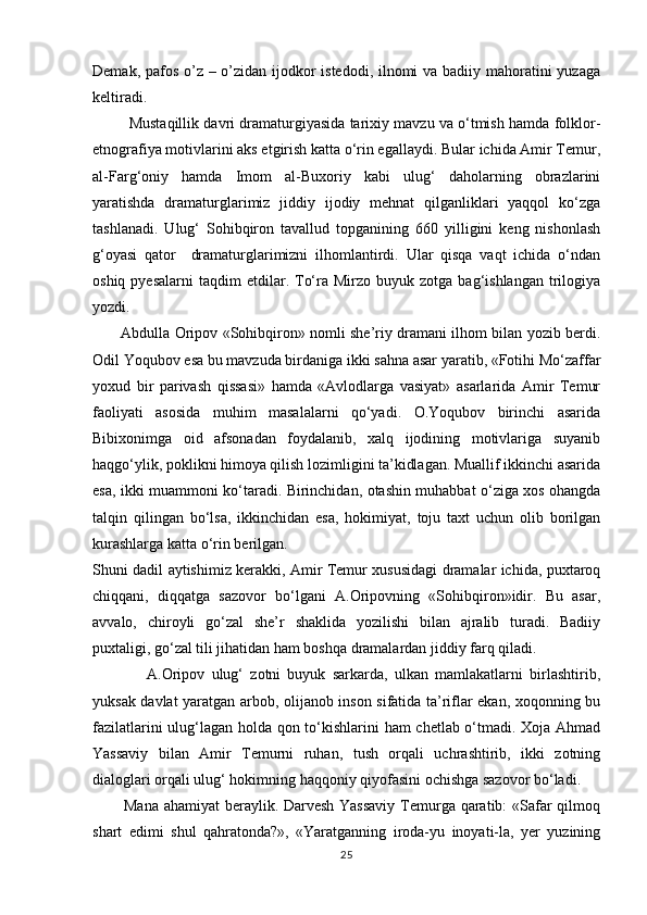 Demak, pafos o’z – o’zidan ijodkor  istedodi, ilnomi  va badiiy mahoratini  yuzaga
keltiradi.
         Mustaqillik davri dramaturgiyasida tarixiy mavzu va о‘tmish hamda folklor-
etnografiya motivlarini aks etgirish katta о‘rin egallaydi. Bular ichida Amir Temur,
al-Farg‘oniy   hamda   Imom   al-Buxoriy   kabi   ulug‘   daholarning   obrazlarini
yaratishda   dramaturglarimiz   jiddiy   ijodiy   mehnat   qilganliklari   yaqqol   kо‘zga
tashlanadi.   Ulug‘   Sohibqiron   tavallud   topganining   660   yilligini   keng   nishonlash
g‘oyasi   qator     dramaturglarimizni   ilhomlantirdi.   Ular   qisqa   vaqt   ichida   о‘ndan
oshiq  pyesalarni   taqdim   etdilar.  Tо‘ra  Mirzo  buyuk  zotga  bag‘ishlangan   trilogiya
yozdi.
           Abdulla Oripov «Sohibqiron» nomli she’riy dramani ilhom bilan yozib berdi.
Odil Yoqubov esa bu mavzuda birdaniga ikki sahna asar yaratib, «Fotihi Mо‘zaffar
yoxud   bir   parivash   qissasi»   hamda   «Avlodlarga   vasiyat»   asarlarida   Amir   Temur
faoliyati   asosida   muhim   masalalarni   qо‘yadi.   O.Yoqubov   birinchi   asarida
Bibixonimga   oid   afsonadan   foydalanib,   xalq   ijodining   motivlariga   suyanib
haqgо‘ylik, poklikni himoya qilish lozimligini ta’kidlagan. Muallif ikkinchi asarida
esa, ikki muammoni kо‘taradi. Birinchidan, otashin muhabbat о‘ziga xos ohangda
talqin   qilingan   bо‘lsa,   ikkinchidan   esa,   hokimiyat,   toju   taxt   uchun   olib   borilgan
kurashlarga katta о‘rin berilgan.
Shuni dadil aytishimiz kerakki, Amir Temur xususidagi dramalar ichida, puxtaroq
chiqqani,   diqqatga   sazovor   bо‘lgani   A.Oripovning   «Sohibqiron»idir.   Bu   asar,
avvalo,   chiroyli   gо‘zal   she’r   shaklida   yozilishi   bilan   ajralib   turadi.   Badiiy
puxtaligi, gо‘zal tili jihatidan ham boshqa dramalardan jiddiy farq qiladi. 
                A.Oripov   ulug‘   zotni   buyuk   sarkarda,   ulkan   mamlakatlarni   birlashtirib,
yuksak davlat yaratgan arbob, olijanob inson sifatida ta’riflar ekan, xoqonning bu
fazilatlarini ulug‘lagan holda qon tо‘kishlarini ham chetlab о‘tmadi. Xoja Ahmad
Yassaviy   bilan   Amir   Temurni   ruhan,   tush   orqali   uchrashtirib,   ikki   zotning
dialoglari orqali ulug‘ hokimning haqqoniy qiyofasini ochishga sazovor bо‘ladi.
           Mana ahamiyat beraylik. Darvesh  Yassaviy  Temurga qaratib:  «Safar qilmoq
shart   edimi   shul   qahratonda?»,   «Yaratganning   iroda-yu   inoyati-la,   yer   yuzining
25 