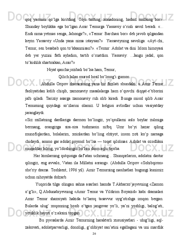 qoq   yarmini   qо‘lga   kiritding.   Toju   taxting,   xonadoning,   hadsiz   mulking   bor».
Shunday   boylikka   ega   bо‘lgan   Amir   Temurga   Yassaviy   о‘rinli   savol   beradi.   «...
Endi nima yetmas senga, Jahongir?», «Temur: Barchasi bor» deb javob qilgandan
keyin   Yassaviy   «Unda   yana   nima   istaysan?»     Yassaviyning   savoliga:   «Ayt-chi,
Temur, sen besabab qon tо‘kkanmisan?». «Temur: Adolat va dini Islom himoyasi
deb   yer   yuzini   fath   ayladim,   tartib   о‘rnatdim.   Yassaviy:   ...Jangu   jadal,   qon
tо‘kishlik shartmikan, Amir?»
                     Niyat qancha jozibali bо‘lsa ham, Temur,
Qilich bilan murod hosil bо‘lmog‘i gumon.
                    Abdulla   Oripov   dramasining   yana   bir   fazilati   shundaki,   u   Amir   Temur
faoliyatidan   kelib   chiqib,   zamonaviy   masalalarga   ham   о‘quvchi   diqqat-e’tiborini
jalb   qiladi.   Tarixiy   asarga   zamonaviy   ruh   olib   kiradi.   Bunga   misol   qilib   Amir
Temurning   quyidagi   sо‘zlarini   olamiz.   U   kelgusi   avlodlar   uchun   vasiyatday
jaranglaydi.
«Siz   millatning   dardlariga   darmon   bо‘lingiz,   yо‘qsullarni   aslo   boylar   zulmiga
bermang,   orangizga   sira-sira   tushmasin   nifoq.   Umr   bо‘yi   hazar   qiling
munofiqlardan,   bolalarim,   xoinlardan   bо‘ling   ehtiyot,   inson   zoti   kо‘p   narsaga
chidaydi, ammo gar  adolat  poymol  bо‘lsa  — toqat  qilolmas. Adolat  va ozodlikni
muqaddas biling, yо‘ldoshingiz bо‘lsin doim aqlu tajriba. 
           Har kimlarning qutqusiga daf’atan uchmang... Shunqorlarim, adolatni  dastur
qilingiz,   eng   avvalo,   Vatan   ila   Millatni   asrang».   (Abdulla   Oripov   «Sohibqiron»
she’riy drama. Toshkent, 1996 yil). Amir Temurning nasihatlari bugungi kunimiz
uchun nihoyatda dolzarb.
              Yuqorida   tilga  olingan  sahna  asarlari  hamda   T.Akbarxо‘jayevning   «Zamon
о‘g‘li»,   Q.Abdunabiyevning   «Amir   Temur   va   Yildirim   Boyazid»   kabi   dramalari
Amir   Temur   shaxsiyati   hakida   tо‘laroq   tasavvur   uyg‘otishga   imqon   bergan.
Bularda   ulug‘   xoqonning   bosib   о‘tgan   jangovar   yо‘li,   ya’ni   yoshligi,   balog‘ati,
yetuklik hayoti о‘z aksini topgan.
                Bu   pyesalarda   Amir   Temurning   harakterli   xususiyatlari   -   ulug‘ligi,   aql-
zakovati,  adolatparvarligi,  donoligi,  g‘olibiyat   san’atini  egallagani  va  uni  mardlik
26 