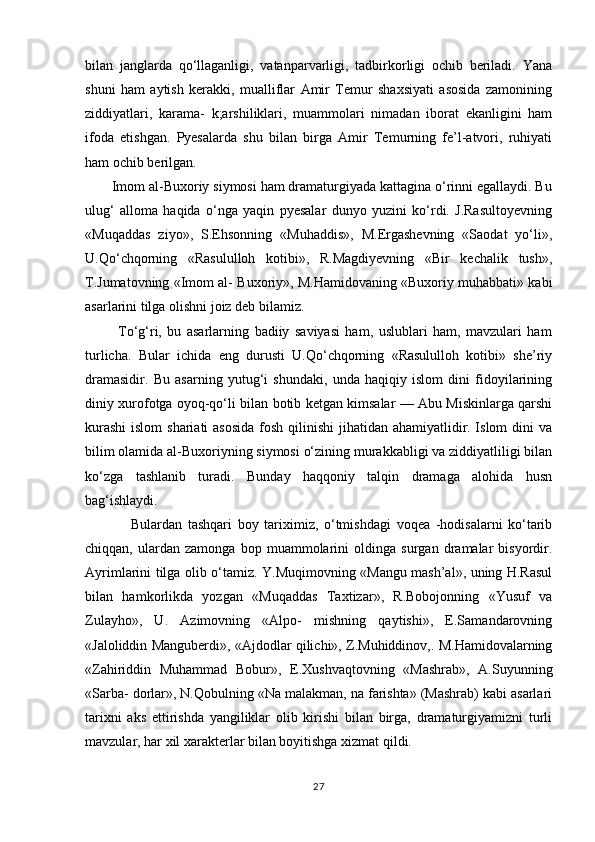 bilan   janglarda   qо‘llaganligi,   vatanparvarligi,   tadbirkorligi   ochib   beriladi.   Yana
shuni   ham   aytish   kerakki,   mualliflar   Amir   Temur   shaxsiyati   asosida   zamonining
ziddiyatlari,   karama-   k;arshiliklari,   muammolari   nimadan   iborat   ekanligini   ham
ifoda   etishgan.   Pyesalarda   shu   bilan   birga   Amir   Temurning   fe’l-atvori,   ruhiyati
ham ochib berilgan.
       Imom al-Buxoriy siymosi ham dramaturgiyada kattagina о‘rinni egallaydi. Bu
ulug‘   alloma   haqida   о‘nga   yaqin   pyesalar   dunyo   yuzini   kо‘rdi.   J.Rasultoyevning
«Muqaddas   ziyo»,   S.Ehsonning   «Muhaddis»,   M.Ergashevning   «Saodat   yо‘li»,
U.Qо‘chqorning   «Rasululloh   kotibi»,   R.Magdiyevning   «Bir   kechalik   tush»,
T.Jumatovning «Imom al- Buxoriy», M.Hamidovaning «Buxoriy muhabbati» kabi
asarlarini tilga olishni joiz deb bilamiz.
            Tо‘g‘ri,   bu   asarlarning   badiiy   saviyasi   ham,   uslublari   ham,   mavzulari   ham
turlicha.   Bular   ichida   eng   durusti   U.Qо‘chqorning   «Rasululloh   kotibi»   she’riy
dramasidir.   Bu   asarning   yutug‘i   shundaki,   unda   haqiqiy   islom   dini   fidoyilarining
diniy xurofotga oyoq-qо‘li bilan botib ketgan kimsalar — Abu Miskinlarga qarshi
kurashi  islom  shariati  asosida  fosh qilinishi  jihatidan ahamiyatlidir. Islom  dini va
bilim olamida al-Buxoriyning siymosi о‘zining murakkabligi va ziddiyatliligi bilan
kо‘zga   tashlanib   turadi.   Bunday   haqqoniy   talqin   dramaga   alohida   husn
bag‘ishlaydi.
                Bulardan   tashqari   boy   tariximiz,   о‘tmishdagi   voqea   -hodisalarni   kо‘tarib
chiqqan,   ulardan   zamonga   bop   muammolarini   oldinga   surgan   dramalar   bisyordir.
Ayrimlarini tilga olib о‘tamiz. Y.Muqimovning «Mangu mash’al», uning H.Rasul
bilan   hamkorlikda   yozgan   «Muqaddas   Taxtizar»,   R.Bobojonning   «Yusuf   va
Zulayho»,   U.   Azimovning   «Alpo-   mishning   qaytishi»,   E.Samandarovning
«Jaloliddin Manguberdi», «Ajdodlar qilichi», Z.Muhiddinov,. M.Hamidovalarning
«Zahiriddin   Muhammad   Bobur»,   E.Xushvaqtovning   «Mashrab»,   A.Suyunning
«Sarba- dorlar», N.Qobulning «Na malakman, na farishta» (Mashrab) kabi asarlari
tarixni   aks   ettirishda   yangiliklar   olib   kirishi   bilan   birga,   dramaturgiyamizni   turli
mavzular, har xil xarakterlar bilan boyitishga xizmat qildi.
27 