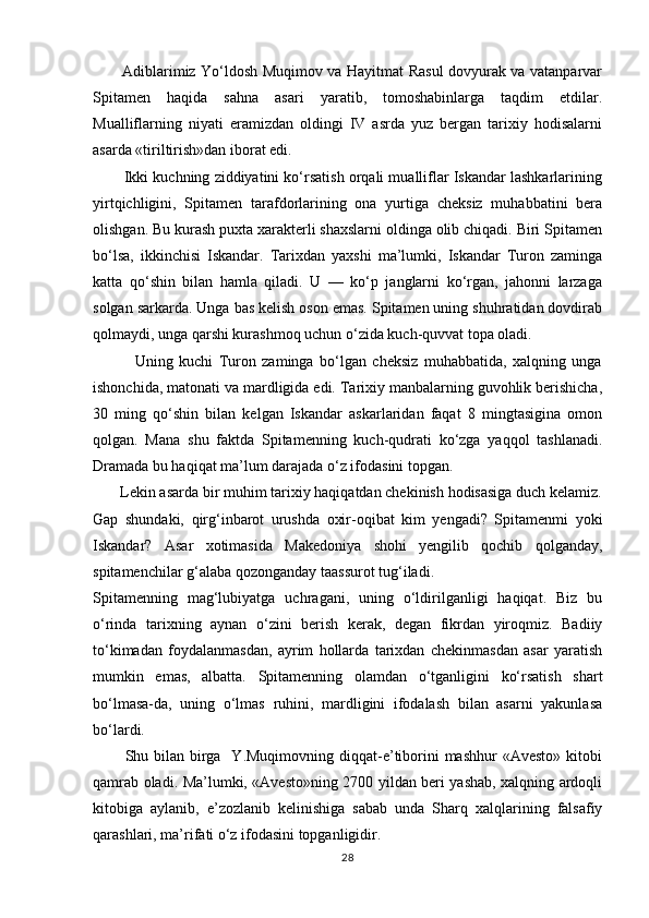            Adiblarimiz Yо‘ldosh Muqimov va Hayitmat Rasul dovyurak va vatanparvar
Spitamen   haqida   sahna   asari   yaratib,   tomoshabinlarga   taqdim   etdilar.
Mualliflarning   niyati   eramizdan   oldingi   IV   asrda   yuz   bergan   tarixiy   hodisalarni
asarda «tiriltirish»dan iborat edi.
        Ikki kuchning ziddiyatini kо‘rsatish orqali mualliflar Iskandar lashkarlarining
yirtqichligini,   Spitamen   tarafdorlarining   ona   yurtiga   cheksiz   muhabbatini   bera
olishgan. Bu kurash puxta xarakterli shaxslarni oldinga olib chiqadi. Biri Spitamen
bо‘lsa,   ikkinchisi   Iskandar.   Tarixdan   yaxshi   ma’lumki,   Iskandar   Turon   zaminga
katta   qо‘shin   bilan   hamla   qiladi.   U   —   kо‘p   janglarni   kо‘rgan,   jahonni   larzaga
solgan sarkarda. Unga bas kelish oson emas. Spitamen uning shuhratidan dovdirab
qolmaydi, unga qarshi kurashmoq uchun о‘zida kuch-quvvat topa oladi.
              Uning   kuchi   Turon   zaminga   bо‘lgan   cheksiz   muhabbatida,   xalqning   unga
ishonchida, matonati va mardligida edi. Tarixiy manbalarning guvohlik berishicha,
30   ming   qо‘shin   bilan   kelgan   Iskandar   askarlaridan   faqat   8   mingtasigina   omon
qolgan.   Mana   shu   faktda   Spitamenning   kuch-qudrati   kо‘zga   yaqqol   tashlanadi.
Dramada bu haqiqat ma’lum darajada о‘z ifodasini topgan.
       Lekin asarda bir muhim tarixiy haqiqatdan chekinish hodisasiga duch kelamiz.
Gap   shundaki,   qirg‘inbarot   urushda   oxir-oqibat   kim   yengadi?   Spitamenmi   yoki
Iskandar?   Asar   xotimasida   Makedoniya   shohi   yengilib   qochib   qolganday,
spitamenchilar g‘alaba qozonganday taassurot tug‘iladi.
Spitamenning   mag‘lubiyatga   uchragani,   uning   о‘ldirilganligi   haqiqat.   Biz   bu
о‘rinda   tarixning   aynan   о‘zini   berish   kerak,   degan   fikrdan   yiroqmiz.   Badiiy
tо‘kimadan   foydalanmasdan,   ayrim   hollarda   tarixdan   chekinmasdan   asar   yaratish
mumkin   emas,   albatta.   Spitamenning   olamdan   о‘tganligini   kо‘rsatish   shart
bо‘lmasa-da,   uning   о‘lmas   ruhini,   mardligini   ifodalash   bilan   asarni   yakunlasa
bо‘lardi.
           Shu bilan  birga   Y.Muqimovning  diqqat-e’tiborini  mashhur  «Avesto»  kitobi
qamrab oladi. Ma’lumki, «Avesto»ning 2700 yildan beri yashab, xalqning ardoqli
kitobiga   aylanib,   e’zozlanib   kelinishiga   sabab   unda   Sharq   xalqlarining   falsafiy
qarashlari, ma’rifati о‘z ifodasini topganligidir.
28 
