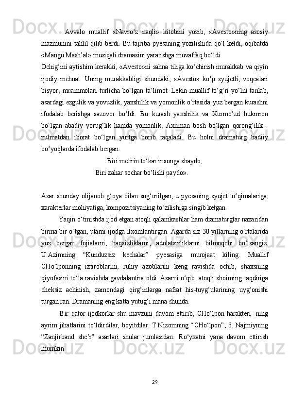             Avvalo   muallif   «Navrо‘z   naqli»   kitobini   yozib,   «Avesto»ning   asosiy
mazmunini tahlil qilib berdi. Bu tajriba pyesaning yozilishida qо‘l keldi, oqibatda
«Mangu Mash’al» musiqali dramasini yaratishga muvaffaq bо‘ldi.
Ochig‘ini aytishim kerakki, «Avesto»ni sahna tiliga kо‘chirish murakkab va qiyin
ijodiy   mehnat.   Uning   murakkabligi   shundaki,   «Avesto»   kо‘p   syujetli,   voqealari
bisyor, muammolari  turlicha bо‘lgan  ta’limot. Lekin muallif  tо‘g‘ri  yо‘lni  tanlab,
asardagi ezgulik va yovuzlik, yaxshilik va yomonlik о‘rtasida yuz bergan kurashni
ifodalab   berishga   sazovor   bо‘ldi.   Bu   kurash   yaxshilik   va   Xurmо‘zd   hukmron
bо‘lgan   abadiy   yorug‘lik   hamda   yomonlik,   Axriman   bosh   bо‘lgan   qorong‘ilik   -
zulmatdan   iborat   bо‘lgan   yurtga   borib   taqaladi.   Bu   holni   dramaturg   badiiy
bо‘yoqlarda ifodalab bergan:
Biri mehrin tо‘kar insonga shaydo,
                                Biri zahar sochar bо‘lishi paydo».
Asar   shunday   olijanob  g‘oya  bilan   sug‘orilgan,   u   pyesaning   syujet   tо‘qimalariga,
xarakterlar mohiyatiga, kompozitsiyaning tо‘zilishiga singib ketgan.
         Yaqin о‘tmishda ijod etgan atoqli qalamkashlar ham dramaturglar nazaridan
birma-bir о‘tgan, ularni ijodga ilxomlantirgan. Agarda siz 30-yillarning о‘rtalarida
yuz   bergan   fojialarni,   haqsizliklarni,   adolatsizliklarni   bilmoqchi   bо‘lsangiz,
U.Azimning   “Kunduzsiz   kechalar”   pyesasiga   murojaat   kiling.   Muallif
CHо‘lponning   iztiroblarini,   ruhiy   azoblarini   keng   ravishda   ochib,   shaxsning
qiyofasini tо‘la ravishda gavdalantira oldi. Asarni о‘qib, atoqli shoirning taqdiriga
cheksiz   achinish,   zamondagi   qirg‘inlarga   nafrat   his-tuyg‘ularining   uyg‘onishi
turgan ran. Dramaning eng katta yutug‘i mana shunda.
              Bir   qator   ijodkorlar   shu   mavzuni   davom   ettirib,   CHо‘lpon   harakteri-   ning
ayrim  jihatlarini  tо‘ldirdilar, boyitdilar. T.Nizomning “CHо‘lpon”, 3. Najmiyning
“Zanjirband   she’r”   asarlari   shular   jumlasidan.   Rо‘yxatni   yana   davom   ettirish
mumkin.
29 