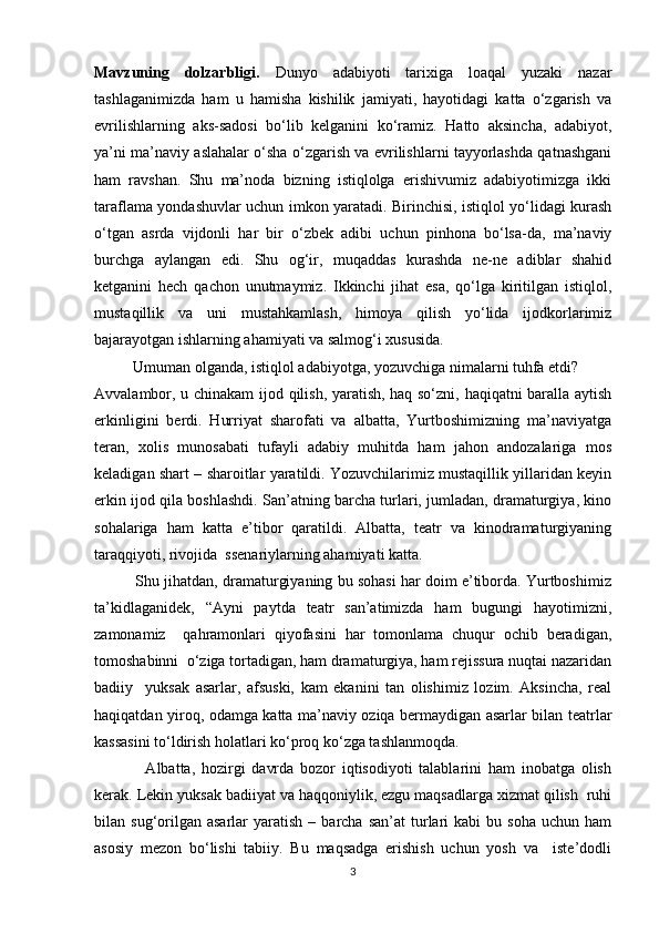 Mavzuning   dolzarbligi.   Dunyo   adabiyoti   tarixiga   loaqal   yuzaki   nazar
tashlaganimizda   ham   u   hamisha   kishilik   jamiyati,   hayotidagi   katta   о‘zgarish   va
evrilishlarning   aks-sadosi   bо‘lib   kelganini   kо‘ramiz.   Hatto   aksincha,   adabiyot,
ya’ni ma’naviy aslahalar о‘sha о‘zgarish va evrilishlarni tayyorlashda qatnashgani
ham   ravshan.   Shu   ma’noda   bizning   istiqlolga   erishivumiz   adabiyotimizga   ikki
taraflama yondashuvlar uchun imkon yaratadi. Birinchisi, istiqlol yо‘lidagi kurash
о‘tgan   asrda   vijdonli   har   bir   о‘zbek   adibi   uchun   pinhona   bо‘lsa-da,   ma’naviy
burchga   aylangan   edi.   Shu   og‘ir,   muqaddas   kurashda   ne-ne   adiblar   shahid
ketganini   hech   qachon   unutmaymiz.   Ikkinchi   jihat   esa,   qо‘lga   kiritilgan   istiqlol,
mustaqillik   va   uni   mustahkamlash,   himoya   qilish   yо‘lida   ijodkorlarimiz
bajarayotgan ishlarning ahamiyati va salmog‘i xususida.
          Umuman olganda, istiqlol adabiyotga, yozuvchiga nimalarni tuhfa etdi?
Avvalambor, u chinakam ijod qilish, yaratish, haq sо‘zni, haqiqatni baralla aytish
erkinligini   berdi.   Hurriyat   sharofati   va   albatta,   Yurtboshimizning   ma’naviyatga
teran,   xolis   munosabati   tufayli   adabiy   muhitda   ham   jahon   andozalariga   mos
keladigan shart – sharoitlar yaratildi. Yozuvchilarimiz mustaqillik yillaridan keyin
erkin ijod qila boshlashdi. San’atning barcha turlari, jumladan, dramaturgiya, kino
sohalariga   ham   katta   e’tibor   qaratildi.   Albatta,   teatr   va   kinodramaturgiyaning
taraqqiyoti, rivojida  ssenariylarning ahamiyati katta.
          Shu jihatdan, dramaturgiyaning bu sohasi har doim e’tiborda. Yurtboshimiz
ta’kidlaganidek,   “Ayni   paytda   teatr   san’atimizda   ham   bugungi   hayotimizni,
zamonamiz     qahramonlari   qiyofasini   har   tomonlama   chuqur   ochib   beradigan,
tomoshabinni  о‘ziga tortadigan, ham dramaturgiya, ham rejissura nuqtai nazaridan
badiiy     yuksak   asarlar,   afsuski,   kam   ekanini   tan   olishimiz   lozim.   Aksincha,   real
haqiqatdan yiroq, odamga katta ma’naviy oziqa bermaydigan asarlar bilan teatrlar
kassasini tо‘ldirish holatlari kо‘proq kо‘zga tashlanmoqda.
                Albatta,   hozirgi   davrda   bozor   iqtisodiyoti   talablarini   ham   inobatga   olish
kerak. Lekin yuksak badiiyat va haqqoniylik, ezgu maqsadlarga xizmat qilish  ruhi
bilan  sug‘orilgan  asarlar   yaratish   –  barcha  san’at  turlari  kabi  bu  soha  uchun  ham
asosiy   mezon   bо‘lishi   tabiiy.   Bu   maqsadga   erishish   uchun   yosh   va     iste’dodli
3 