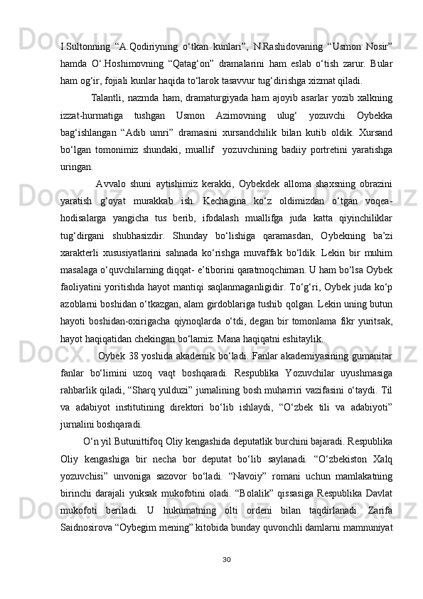 I.Sultonning   “A.Qodiriyning   о‘tkan   kunlari”,   N.Rashidovaning   “Usmon   Nosir”
hamda   О‘.Hoshimovning   “Qatag‘on”   dramalarini   ham   eslab   о‘tish   zarur.   Bular
ham og‘ir, fojiali kunlar haqida tо‘larok tasavvur tug‘dirishga xizmat qiladi.
                Talantli,   nazmda   ham,   dramaturgiyada   ham   ajoyib   asarlar   yozib   xalkning
izzat-hurmatiga   tushgan   Usmon   Azimovning   ulug‘   yozuvchi   Oybekka
bag‘ishlangan   “Adib   umri”   dramasini   xursandchilik   bilan   kutib   oldik.   Xursand
bо‘lgan   tomonimiz   shundaki,   muallif     yozuvchining   badiiy   portretini   yaratishga
uringan.
                Avvalo   shuni   aytishimiz   kerakki,   Oybekdek   alloma   shaxsning   obrazini
yaratish   g‘oyat   murakkab   ish.   Kechagina   kо‘z   oldimizdan   о‘tgan   voqea-
hodisalarga   yangicha   tus   berib,   ifodalash   muallifga   juda   katta   qiyinchiliklar
tug‘dirgani   shubhasizdir.   Shunday   bо‘lishiga   qaramasdan,   Oybekning   ba’zi
xarakterli   xususiyatlarini   sahnada   kо‘rishga   muvaffak   bо‘ldik.   Lekin   bir   muhim
masalaga о‘quvchilarning diqqat- e’tiborini qaratmoqchiman. U ham bо‘lsa Oybek
faoliyatini  yoritishda hayot  mantiqi  saqlanmaganligidir. Tо‘g‘ri, Oybek juda kо‘p
azoblarni boshidan о‘tkazgan, alam girdoblariga tushib qolgan. Lekin uning butun
hayoti   boshidan-oxirigacha   qiynoqlarda   о‘tdi,   degan   bir   tomonlama   fikr   yuritsak,
hayot haqiqatidan chekingan bо‘lamiz. Mana haqiqatni eshitaylik.
                     Oybek 38 yoshida akademik bо‘ladi. Fanlar  akademiyasining gumanitar
fanlar   bо‘limini   uzoq   vaqt   boshqaradi.   Respublika   Yozuvchilar   uyushmasiga
rahbarlik qiladi, “Sharq yulduzi” jurnalining bosh muharriri vazifasini о‘taydi. Til
va   adabiyot   institutining   direktori   bо‘lib   ishlaydi,   “О‘zbek   tili   va   adabiyoti”
jurnalini boshqaradi.
         О‘n yil Butunittifoq Oliy kengashida deputatlik burchini bajaradi. Respublika
Oliy   kengashiga   bir   necha   bor   deputat   bо‘lib   saylanadi.   “О‘zbekiston   Xalq
yozuvchisi”   unvoniga   sazovor   bо‘ladi.   “Navoiy”   romani   uchun   mamlakatning
birinchi   darajali   yuksak   mukofotini   oladi.   “Bolalik”   qissasiga   Respublika   Davlat
mukofoti   beriladi.   U   hukumatning   olti   ordeni   bilan   taqdirlanadi.   Zarifa
Saidnosirova “Oybegim mening” kitobida bunday quvonchli damlarni mamnuniyat
30 