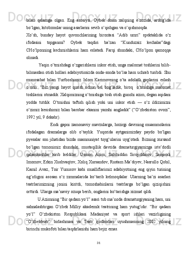 bilan   qalamga   olgan.   Eng   asosiysi,   Oybek   doim   xalqning   e’zozida,   ardog‘ida
bо‘lgan, kitobxonlar uning asarlarini sevib о‘qishgan va о‘qishmoqda.
Xо‘sh,   bunday   hayot   quvonchlarining   birontasi   “Adib   umri”   spektaklida   о‘z
ifodasini   topganmi?   Oybek   taqdiri   ba’zan   “Kunduzsiz   kechalar”dagi
CHо‘lponning   kechmishlarini   ham   eslatadi.   Farqi   shundaki,   CHо‘lpon   qamoqqa
olinadi.
           Yaqin о‘tmishdagi о‘zgarishlarni inkor etish, unga malomat toshlarini bilib-
bilmasdan otish hollari adabiyotimizda onda-sonda bо‘lsa ham uchrab turibdi. Shu
munosabat   bilan   Yurtboshimiz   Islom   Karimovning   о‘ta   adolatli   gaplarini   eslash
о‘rinli:   “Biz   yangi   hayot   qurish   uchun   bel   bog‘ladik,   biroq     о‘tmishga   malomat
toshlarini otmadik. Xalqimizning о‘tmishiga tosh otish gunohi azim, degan aqidani
yodda   tutdik.   О‘tmishni   taftish   qilish   yoki   uni   inkor   etish   —   о‘z   ildizimizni
о‘zimiz   kesishimiz   bilan   barobar   ekanini   yaxshi   angladik”   (“О‘zbekiston   ovozi”,
1992 yil, 9 dekabr).
                               Endi  gapni  zamonaviy  mavzularga, hozirgi  davrning muammolarini
ifodalagan   dramalarga   olib   о‘taylik.   Yuqorida   aytganimizday   paydo   bо‘lgan
pyesalar   son   jihatidan  bizda   mamnuniyat   tuyg‘ularini   uyg‘otadi.  Bizning   xursand
bо‘lgan   tomonimiz   shundaki,   mustaqillik   davrida   dramaturgiyamizga   iste’dodli
qalamkashlar   kirib   keldilar.   Usmon   Azim,   Salohiddin   Sirojiddinov,   Sanjarali
Imomov, Erkin Xushvaqtov, Xoliq Xursandov, Rustam Ma’diyev, Nasrullo Qobil,
Kamil   Avaz,   Toir   Yunusov   kabi   mualliflarimiz   adabiyotning   eng   qiyin   turining
og‘irligini   asosan   о‘z   zimmalarida   kо‘tarib   kelmoqdalar.   Ularning   ba’zi   asarlari
teatrlarimizning   jonini   kiritdi,   tomoshabinlarni   teatrlarga   bо‘lgan   qiziqishini
orttirdi. Ularga ma’naviy ozuqa berib, onglarini kо‘tarishga xizmat qildi.
          U.Azimning “Bir qadam yо‘l” asari tub ma’noda dramaturgiyaning ham, uni
sahnalashtirgan   О‘zbek   Milliy   akademik   teatrining   ham   yutug‘idir.   “Bir   qadam
yо‘l”   О‘zbekiston   Respublikasi   Madaniyat   va   sport   ishlari   vazirligining
“О‘zbekteatr”   birlashmasi   va   Teatr   ijodkorlari   uyushmasining   2002   yilning
birinchi mukofoti bilan taqdirlanishi ham bejiz emas.
31 