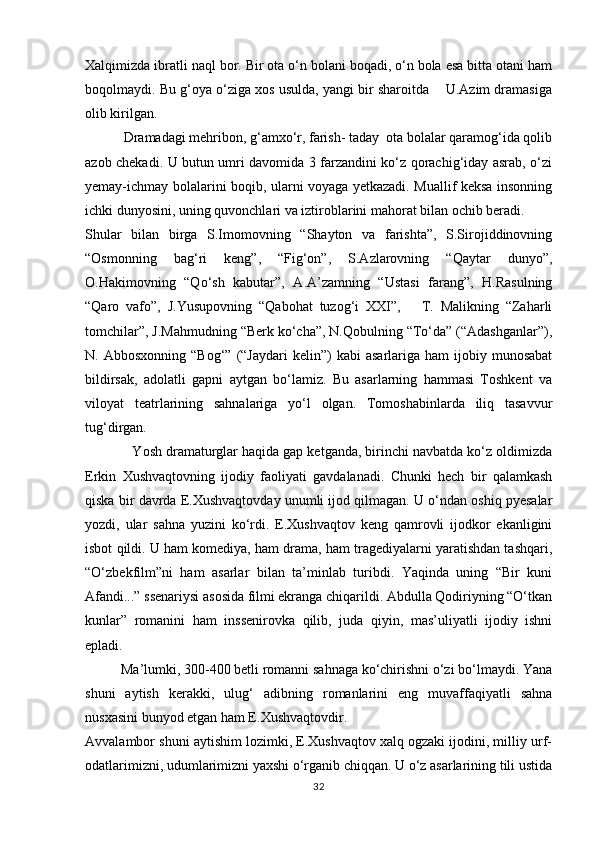 Xalqimizda ibratli naql bor. Bir ota о‘n bolani boqadi, о‘n bola esa bitta otani ham
boqolmaydi. Bu g‘oya о‘ziga xos usulda, yangi bir sharoitda    U.Azim dramasiga
olib kirilgan.
           Dramadagi mehribon, g‘amxо‘r, farish- taday  ota bolalar qaramog‘ida qolib
azob chekadi. U butun umri davomida 3 farzandini kо‘z qorachig‘iday asrab, о‘zi
yemay-ichmay bolalarini boqib, ularni voyaga yetkazadi. Muallif keksa insonning
ichki dunyosini, uning quvonchlari va iztiroblarini mahorat bilan ochib beradi. 
Shular   bilan   birga   S.Imomovning   “Shayton   va   farishta”,   S.Sirojiddinovning
“Osmonning   bag‘ri   keng”,   “Fig‘on”,   S.Azlarovning   “Qaytar   dunyo”,
O.Hakimovning   “Qо‘sh   kabutar”,   A.A’zamning   “Ustasi   farang”,   H.Rasulning
“Qaro   vafo”,   J.Yusupovning   “Qabohat   tuzog‘i   XXI”,       T.   Malikning   “Zaharli
tomchilar”, J.Mahmudning “Berk kо‘cha”, N.Qobulning “Tо‘da” (“Adashganlar”),
N.  Abbosxonning  “Bog‘”   (“Jaydari   kelin”)   kabi   asarlariga  ham   ijobiy  munosabat
bildirsak,   adolatli   gapni   aytgan   bо‘lamiz.   Bu   asarlarning   hammasi   Toshkent   va
viloyat   teatrlarining   sahnalariga   yо‘l   olgan.   Tomoshabinlarda   iliq   tasavvur
tug‘dirgan.
            Yosh dramaturglar haqida gap ketganda, birinchi navbatda kо‘z oldimizda
Erkin   Xushvaqtovning   ijodiy   faoliyati   gavdalanadi.   Chunki   hech   bir   qalamkash
qiska bir davrda E.Xushvaqtovday unumli ijod qilmagan. U о‘ndan oshiq pyesalar
yozdi,   ular   sahna   yuzini   kо‘rdi.   E.Xushvaqtov   keng   qamrovli   ijodkor   ekanligini
isbot qildi. U ham komediya, ham drama, ham tragediyalarni yaratishdan tashqari,
“О‘zbekfilm”ni   ham   asarlar   bilan   ta’minlab   turibdi.   Yaqinda   uning   “Bir   kuni
Afandi...” ssenariysi asosida filmi ekranga chiqarildi. Abdulla Qodiriyning “О‘tkan
kunlar”   romanini   ham   inssenirovka   qilib,   juda   qiyin,   mas’uliyatli   ijodiy   ishni
epladi. 
          Ma’lumki, 300-400 betli romanni sahnaga kо‘chirishni о‘zi bо‘lmaydi. Yana
shuni   aytish   kerakki,   ulug‘   adibning   romanlarini   eng   muvaffaqiyatli   sahna
nusxasini bunyod etgan ham E.Xushvaqtovdir. 
Avvalambor shuni aytishim lozimki, E.Xushvaqtov xalq ogzaki ijodini, milliy urf-
odatlarimizni, udumlarimizni yaxshi о‘rganib chiqqan. U о‘z asarlarining tili ustida
32 
