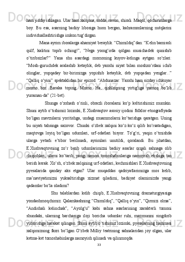 ham jiddiy ishlagan. Ular ham xalqona, sodda, ravon, shirali. Maqol, qochirimlarga
boy.   Bu   esa,   asarning   badiiy   libosiga   husn   bergan,   kahramonlarning   nutqlarini
individuallashtirishga imkon tug‘dirgan.
            Mana ayrim iboralarga ahamiyat beraylik. “Chimildiq”dan: “Kelin bamisoli
qulf,   kalitini   topib   oching!”,   “Nega   yomg‘irda   qolgan   musichadek   qunishib
о‘tiribsizlar?”   Yana   shu   asardagi   momoning   kuyov-kelinga   aytgan   sо‘zlari:
“Mosh-guruchdek   aralashib   ketaylik,   deb   yaxshi   niyat   bilan   moshxо‘rdani   ichib
olinglar,   yupqaday   bir-birimizga   yopishib   ketaylik,   deb   yupqadan   yenglar...”
“Qalliq о‘yini” spektaklidan bir epizod: “Abdunazar: Yaxshi ham sizday ichkuyar
momo   bor.   Baraka   toping.   Momo:   Ha,   qishloqning   yirtig‘iga   yamoq   bо‘lib
yuraman-da” (21-bet).
                      Shunga   о‘xshash   о‘rinli,   obrazli   iboralarni   kо‘p   keltirishimiz   mumkin.
Shuni aytib о‘tishimiz lozimki, E.Xushvaqtov asosiy ijodini folklor-etnografiyada
bо‘lgan   mavzularni   yoritishga,   undagi   muammolarni   kо‘tarishga   qaratgan.   Uning
bu   niyati   tahsinga   sazovor.   Chunki   о‘zbek   xalqini   kо‘z-kо‘z   qilib   kо‘rsatadigan,
maqtovga   loyiq   bо‘lgan   udumlari,   urf-odatlari   bisyor.   Tо‘g‘ri,   yaqin   о‘tmishda
ularga   yetarli   e’tibor   berilmadi,   ayrimlari   unutildi,   qoralandi.   Bu   jihatdan,
E.Xushvaqtovning   zо‘r   berib   udumlarimizni   badiiy   asarlar   orqali   sahnaga   olib
chiqishlari,   ularni   kо‘tarib,   yangi   zamon   tomoshabinlariga   namoyish   etishiga   tan
berish kerak. Xо‘sh, о‘zbek xalqining urf-odatlari, kechmishlari E.Xushvaqtovning
pyesalarida   qanday   aks   etgan?   Ular   muqaddas   qadriyatlarimizga   mos   kelib,
ma’naviyatimizni   yuksaltirishga   xizmat   qiladimi,   badiiyat   olamimizda   yangi
qadamlar bо‘la oladimi?
                      Shu   talablardan   kelib   chiqib,   E.Xushvaqtovning   dramaturgiyasiga
yondashmoqchimiz. Qalamkashning “Chimildiq”, “Qalliq о‘yin”, “Qirmizi olma”,
“Andishali   kelinchak”,   “Ayolg‘u”   kabi   sahna   asarlarining   xarakterli   tomoni
shundaki,   ularning   barchasiga   iloji   boricha   udumlar   ruhi,   mazmunini   singdirib
yuborishga harakat qilingan. Shuni aytib о‘tishimiz lozimki, pyesalarning hammasi
xalqimizning   faxri   bо‘lgan   О‘zbek   Milliy   teatrining   sahnalaridan   joy   olgan,   ular
ketma-ket tomoshabinlarga namoyish qilinadi va qilinmoqda.
33 