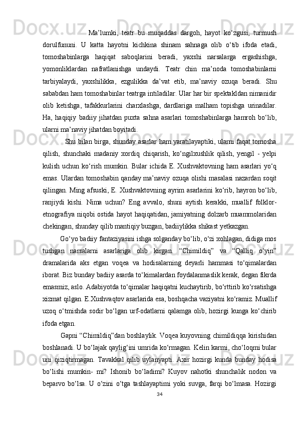                           Ma’lumki,   teatr   bu   muqaddas   dargoh,   hayot   kо‘zgusi,   turmush
dorulfununi.   U   katta   hayotni   kichkina   shinam   sahnaga   olib   о‘tib   ifoda   etadi,
tomoshabinlarga   haqiqat   saboqlarini   beradi,   yaxshi   narsalarga   ergashishga,
yomonliklardan   nafratlanishga   undaydi.   Teatr   chin   ma’noda   tomoshabinlarni
tarbiyalaydi,   yaxshilikka,   ezgulikka   da’vat   etib,   ma’naviy   ozuqa   beradi.   Shu
sababdan ham tomoshabinlar teatrga intiladilar. Ular har bir spektakldan nimanidir
olib   ketishga,   tafakkurlarini   charxlashga,   dardlariga   malham   topishga   urinadilar.
Ha,   haqiqiy   badiiy   jihatdan   puxta   sahna   asarlari   tomoshabinlarga   hamroh   bо‘lib,
ularni ma’naviy jihatdan boyitadi. 
                   Shu bilan birga, shunday asarlar ham yaratilayaptiki, ularni faqat tomosha
qilish,   shunchaki   madaniy   xordiq   chiqarish,   kо‘ngilxushlik   qilish,   yengil   -   yelpi
kulish uchun kо‘rish mumkin. Bular ichida E. Xushvaktovning ham  asarlari yо‘q
emas. Ulardan tomoshabin qanday ma’naviy ozuqa olishi masalasi nazardan soqit
qilingan. Ming afsuski, E. Xushvaktovning ayrim asarlarini kо‘rib, hayron bо‘lib,
ranjiydi   kishi.   Nima   uchun?   Eng   avvalo,   shuni   aytish   kerakki,   muallif   folklor-
etnografiya niqobi ostida hayot  haqiqatidan, jamiyatning dolzarb muammolaridan
chekingan, shunday qilib mantiqiy buzgan, badiiylikka shikast yetkazgan.
          Gо‘yo badiiy fantaziyasini ishga solganday bо‘lib, о‘zi xohlagan, didiga mos
tushgan   narsalarni   asarlariga   olib   kirgan.   “Chimildiq”   va   “Qalliq   о‘yin”
dramalarida   aks   etgan   voqea   va   hodisalarning   deyarli   hammasi   tо‘qimalardan
iborat. Biz bunday badiiy asarda tо‘kimalardan foydalanmaslik kerak, degan fikrda
emasmiz, aslo. Adabiyotda tо‘qimalar haqiqatni kuchaytirib, bо‘rttirib kо‘rsatishga
xizmat qilgan. E.Xushvaqtov asarlarida esa, boshqacha vaziyatni kо‘ramiz. Muallif
uzoq  о‘tmishda   sodir   bо‘lgan   urf-odatlarni  qalamga  olib,  hozirgi   kunga  kо‘chirib
ifoda etgan. 
               Gapni “Chimildiq”dan boshlaylik. Voqea kuyovning chimildiqqa kirishidan
boshlanadi. U bо‘lajak qaylig‘ini umrida kо‘rmagan. Kelin karmi, chо‘loqmi bular
uni   qiziqtirmagan.   Tavakkal   qilib   uylanyapti.   Axir   hozirgi   kunda   bunday   hodisa
bо‘lishi   mumkin-   mi?   Ishonib   bо‘ladimi?   Kuyov   nahotki   shunchalik   nodon   va
beparvo   bо‘lsa.   U   о‘zini   о‘tga   tashlayaptimi   yoki   suvga,   farqi   bо‘lmasa.   Hozirgi
34 