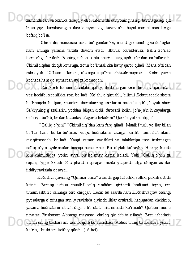 zamonda fan va texnika taraqqiy etib, internetda dunyoning narigi burchagidagi qiz
bilan   yigit   tanishayotgan   davrda   pyesadagi   kuyovtо‘ra   hayot-mamot   masalasiga
befarq bо‘lsa.
            Chimildiq manzarasi soxta bо‘lgandan keyin undagi monolog va dialoglar
ham   shunga   yarasha   tarzda   davom   etadi.   Shunisi   xarakterliki,   kelin   zо‘rlab
turmushga   beriladi.   Buning   uchun   u   ota-onasini   karg‘aydi,   ulardan   nafratlanadi.
Chimildiqdan chiqib ketishga, xotin bо‘lmaslikka katiy qaror qiladi. Mana о‘zidan
eshitaylik:   “О‘lsam   о‘laman,   о‘zimga   «qо‘lini   tekkizdirmayman”.   Kelin   yarim
kechada ham qо‘rqmasdan uyiga ketmoqchi.
                   Xarakterli tomoni shundaki, qat’iy fikrda turgan kelin birpasda qaroridan
voz kechib, xotinlikka rozi bо‘ladi. Xо‘sh, о‘qimishli, bilimli Zebunisodek shoira
bо‘lmoqchi   bо‘lgan,   mumtoz   shoiralarning   asarlarini   mutoala   qilib,   buyuk   shoir
Sa’diyning   g‘azallarini   yoddan   bilgan   didli,   farosatli   kelin,   jо‘n-jо‘n   hikoyalarga
mahliyo bо‘lib, birdan butunlay о‘zgarib ketadimi? Qani hayot mantig‘i?
                 “Qalliq о‘yini” “Chimildiq”dan kam farq qiladi. Muallif turli yо‘llar bilan
bо‘lsa   ham   bо‘lar-bо‘lmas   voqea-hodisalarni   asarga   kiritib   tomoshabinlarni
qiziqtirmoqchi   bо‘ladi.   Yangi   zamon   vazifalari   va   talablariga   mos   tushmagan
qalliq   о‘yin   uydirmadan   boshqa   narsa   emas.   Bir   о‘ylab   kо‘raylik.   Hozirgi   kunda
kim   chimildiqqa,   yorini   avval   bir   kо‘rmay   kirgisi   keladi.   Yoki   “Qalliq   о‘yin”ga
ruju   qо‘ygisi   keladi.   Shu   jihatdan   qaraganimizda   yuqorida   tilga   olingan   asarlar
jiddiy ravishda oqsaydi.
         E.Xushvaqtovning “Qirmizi olma” asarida gap halollik, soflik, poklik ustida
ketadi.   Buning   uchun   muallif   xalq   ijodidan   qiziqarli   hodisani   topib,   uni
umumlashtirib  sahnaga   olib   chiqqan.   Lekin   bu  asarda   ham   E.Xushvaqtov   oldingi
pyesalarga о‘xshagan sun’iy ravishda qiyinchiliklar orttiradi, haqiqatdan chekinib,
yasama   hodisalarni   ifodalashga   о‘tib   oladi.   Bu   nimada   kо‘rinadi?   Qurbon   momo
nevarasi   Rushanani   Abbosga   maymoq,   chuloq   qiz   deb   ta’riflaydi.   Buni   isbotlash
uchun uning basharasini xunuk qilib kо‘rsatishadi. Abbos uning badbashara yuzini
kо‘rib, “hushidan ketib yiqiladi” (16-bet).
35 