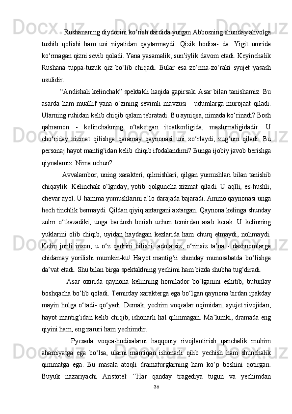             Rushananing diydorini kо‘rish dardida yurgan Abbosning shunday ahvolga
tushib   qolishi   ham   uni   niyatidan   qaytarmaydi.   Qizik   hodisa-   da.   Yigit   umrida
kо‘rmagan qizni sevib qoladi. Yana yasamalik, sun’iylik davom etadi. Keyinchalik
Rushana   tuppa-tuzuk   qiz   bо‘lib   chiqadi.   Bular   esa   zо‘rma-zо‘raki   syujet   yasash
usulidir.
             “Andishali kelinchak” spektakli haqida gapirsak. Asar bilan tanishamiz. Bu
asarda   ham   muallif   yana   о‘zining   sevimli   mavzusi   -   udumlarga   murojaat   qiladi.
Ularning ruhidan kelib chiqib qalam tebratadi. Bu ayniqsa, nimada kо‘rinadi? Bosh
qahramon   -   kelinchakning   о‘taketgan   itoatkorligida,   mazlumaligidadir.   U
chо‘riday   xizmat   qilishga   qaramay   qaynonasi   uni   xо‘rlaydi,   zug‘um   qiladi.   Bu
personaj hayot mantig‘idan kelib chiqib ifodalandimi? Bunga ijobiy javob berishga
qiynalamiz. Nima uchun?
                 Avvalambor, uning xarakteri, qilmishlari, qilgan yumushlari bilan tanishib
chiqaylik.   Kelinchak   о‘lguday,   yotib   qolguncha   xizmat   qiladi.   U   aqlli,   es-hushli,
chevar ayol. U hamma yumushlarini a’lo darajada bajaradi. Ammo qaynonasi unga
hech tinchlik bermaydi. Qildan qiyiq axtargani axtargan. Qaynona kelinga shunday
zulm   о‘tkazadiki,   unga   bardosh   berish   uchun   temirdan   asab   kerak.   U   kelinning
yuklarini   olib   chiqib,   uyidan   haydagan   kezlarida   ham   churq   etmaydi,   nolimaydi.
Kelin   jonli   inson,   u   о‘z   qadrini   bilishi,   adolatsiz,   о‘rinsiz   ta’na   -   dashnomlarga
chidamay   yorilishi   mumkin-ku!   Hayot   mantig‘ii   shunday   munosabatda   bо‘lishga
da’vat etadi. Shu bilan birga spektaklning yechimi ham bizda shubha tug‘diradi.  
                Asar   oxirida   qaynona   kelinning   homilador   bо‘lganini   eshitib,   butunlay
boshqacha bо‘lib qoladi. Temirday xarakterga ega bо‘lgan qaynona birdan ipakday
mayin holga о‘tadi- qо‘yadi. Demak, yechim voqealar oqimidan, syujet rivojidan,
hayot mantig‘idan kelib chiqib, ishonarli hal qilinmagan. Ma’lumki, dramada eng
qiyini ham, eng zaruri ham yechimdir.
              Pyesada   voqea-hodisalarni   haqqoniy   rivojlantirish   qanchalik   muhim
ahamiyatga   ega   bо‘lsa,   ularni   mantiqan   ishonarli   qilib   yechish   ham   shunchalik
qimmatga   ega.   Bu   masala   atoqli   dramaturglarning   ham   kо‘p   boshini   qotirgan.
Buyuk   nazariyachi   Aristotel:   “Har   qanday   tragediya   tugun   va   yechimdan
36 