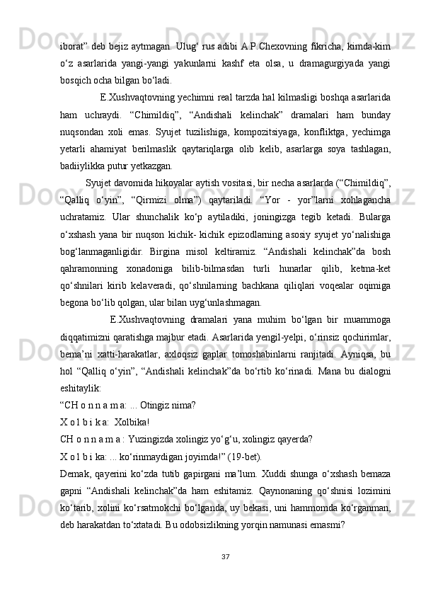 iborat” deb bejiz aytmagan. Ulug‘ rus adibi A.P.Chexovning fikricha, kimda-kim
о‘z   asarlarida   yangi-yangi   yakunlarni   kashf   eta   olsa,   u   dramagurgiyada   yangi
bosqich ocha bilgan bо‘ladi.
                         E.Xushvaqtovning yechimni real tarzda hal kilmasligi boshqa asarlarida
ham   uchraydi.   “Chimildiq”,   “Andishali   kelinchak”   dramalari   ham   bunday
nuqsondan   xoli   emas.   Syujet   tuzilishiga,   kompozitsiyaga,   konfliktga,   yechimga
yetarli   ahamiyat   berilmaslik   qaytariqlarga   olib   kelib,   asarlarga   soya   tashlagan,
badiiylikka putur yetkazgan.
         Syujet davomida hikoyalar aytish vositasi, bir necha asarlarda (“Chimildiq”,
“Qalliq   о‘yin”,   “Qirmizi   olma”)   qaytariladi.   “Yor   -   yor”larni   xohlagancha
uchratamiz.   Ular   shunchalik   kо‘p   aytiladiki,   joningizga   tegib   ketadi.   Bularga
о‘xshash   yana   bir   nuqson   kichik-   kichik   epizodlarning   asosiy   syujet   yо‘nalishiga
bog‘lanmaganligidir.   Birgina   misol   keltiramiz.   “Andishali   kelinchak”da   bosh
qahramonning   xonadoniga   bilib-bilmasdan   turli   hunarlar   qilib,   ketma-ket
qо‘shnilari   kirib   kelaveradi,   qо‘shnilarning   bachkana   qiliqlari   voqealar   oqimiga
begona bо‘lib qolgan, ular bilan uyg‘unlashmagan.
                  E.Xushvaqtovning   dramalari   yana   muhim   bо‘lgan   bir   muammoga
diqqatimizni qaratishga majbur etadi. Asarlarida yengil-yelpi, о‘rinsiz qochirimlar,
bema’ni   xatti-harakatlar,   axloqsiz   gaplar   tomoshabinlarni   ranjitadi.   Ayniqsa,   bu
hol   “Qalliq   о‘yin”,   “Andishali   kelinchak”da   bо‘rtib   kо‘rinadi.   Mana   bu   dialogni
eshitaylik:
“CH o n n a m a:   ... Otingiz nima?
X   o   l   b   i   k   a:    Xolbika!
CH   o   n   n   a   m   a   : Yuzingizda xolingiz y о‘g‘ u, xolingiz  q ayerda?
X   o   l b i ka: ... k о‘ rinmaydigan joyimda!” (19-bet).
Demak,   q ayer ini   k о‘ zda   tutib   gapirgani   ma’lum.   Xuddi   shunga   о‘ xshash   bemaza
gapni   “Andishali   kelinchak”da   h am   eshitamiz.   Qa ynonaning   qо‘ shnisi   lozimini
k о‘ tarib, xolini  k о‘ rsatmokchi b о‘ lganda, uy bekasi, uni hammomda k о‘ rganman,
deb harakatdan t о‘ xtatadi. Bu odobsizlikning yor q in namunasi emasmi?
37 