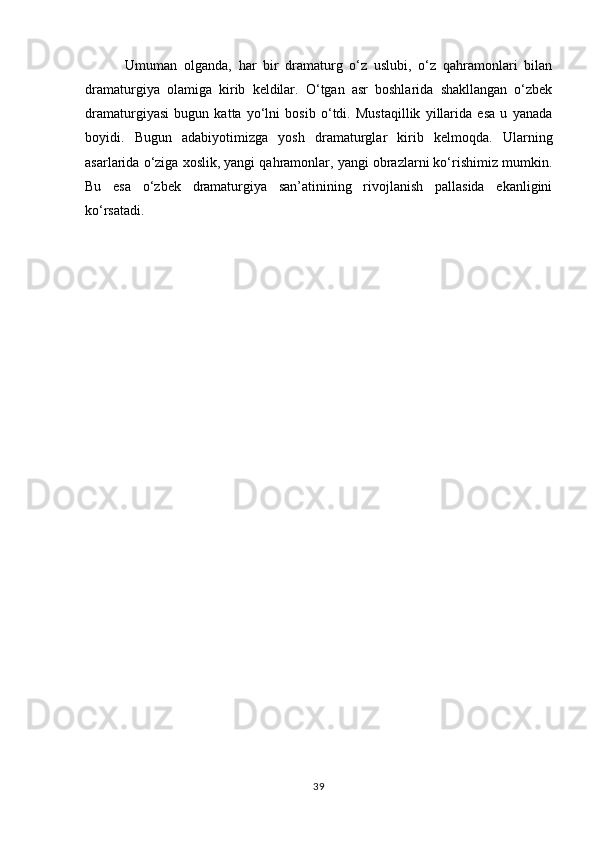             Umuman   olganda,   har   bir   dramaturg   о‘z   uslubi,   о‘z   qahramonlari   bilan
dramaturgiya   olamiga   kirib   keldilar.   О‘tgan   asr   boshlarida   shakllangan   о‘zbek
dramaturgiyasi   bugun   katta   yо‘lni   bosib   о‘tdi.   Mustaqillik   yillarida   esa   u   yanada
boyidi.   Bugun   adabiyotimizga   yosh   dramaturglar   kirib   kelmoqda.   Ularning
asarlarida о‘ziga xoslik, yangi qahramonlar, yangi obrazlarni kо‘rishimiz mumkin.
Bu   esa   о‘zbek   dramaturgiya   san’atinining   rivojlanish   pallasida   ekanligini
kо‘rsatadi. 
39 