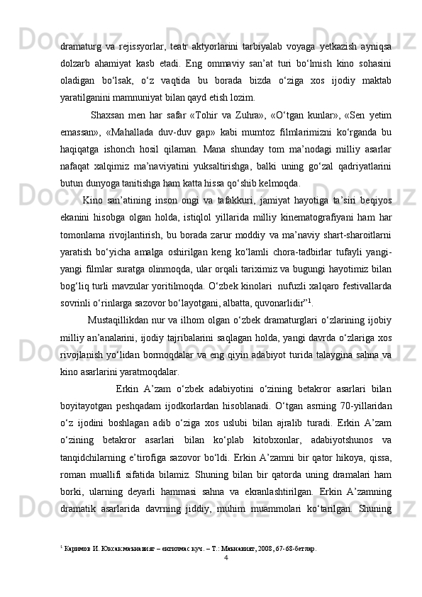 dramaturg   va   rejissyorlar,   teatr   aktyorlarini   tarbiyalab   voyaga   yetkazish   ayniqsa
dolzarb   ahamiyat   kasb   etadi.   Eng   ommaviy   san’at   turi   bо‘lmish   kino   sohasini
oladigan   bо‘lsak,   о‘z   vaqtida   bu   borada   bizda   о‘ziga   xos   ijodiy   maktab
yaratilganini mamnuniyat bilan qayd etish lozim.
              Shaxsan   men   har   safar   «Tohir   va   Zuhra»,   «О‘tgan   kunlar»,   «Sen   yetim
emassan»,   «Mahallada   duv-duv   gap»   kabi   mumtoz   filmlarimizni   kо‘rganda   bu
haqiqatga   ishonch   hosil   qilaman.   Mana   shunday   tom   ma’nodagi   milliy   asarlar
nafaqat   xalqimiz   ma’naviyatini   yuksaltirishga,   balki   uning   gо‘zal   qadriyatlarini
butun dunyoga tanitishga ham katta hissa qо‘shib kelmoqda.
          Kino   san’atining   inson   ongi   va   tafakkuri,   jamiyat   hayotiga   ta’siri   beqiyos
ekanini   hisobga   olgan   holda,   istiqlol   yillarida   milliy   kinematografiyani   ham   har
tomonlama   rivojlantirish,   bu   borada   zarur   moddiy   va   ma’naviy   shart-sharoitlarni
yaratish   bо‘yicha   amalga   oshirilgan   keng   kо‘lamli   chora-tadbirlar   tufayli   yangi-
yangi filmlar suratga olinmoqda, ular orqali tariximiz va bugungi hayotimiz bilan
bog‘liq turli mavzular yoritilmoqda. О‘zbek kinolari   nufuzli xalqaro festivallarda
sovrinli о‘rinlarga sazovor bо‘layotgani, albatta, quvonarlidir” 1
.   
               Mustaqillikdan  nur  va ilhom  olgan о‘zbek dramaturglari  о‘zlarining ijobiy
milliy an’analarini, ijodiy tajribalarini  saqlagan holda, yangi davrda о‘zlariga xos
rivojlanish   yо‘lidan  bormoqdalar   va  eng  qiyin  adabiyot   turida   talaygina  sahna   va
kino asarlarini yaratmoqdalar. 
                    Erkin   A’zam   о‘zbek   adabiyotini   о‘zining   betakror   asarlari   bilan
boyitayotgan   peshqadam   ijodkorlardan   hisoblanadi.   О‘tgan   asrning   70-yillaridan
о‘z   ijodini   boshlagan   adib   о‘ziga   xos   uslubi   bilan   ajralib   turadi.   Erkin   A’zam
о‘zining   betakror   asarlari   bilan   kо‘plab   kitobxonlar,   adabiyotshunos   va
tanqidchilarning   e’tirofiga   sazovor   bо‘ldi.   Erkin   A’zamni   bir   qator   hikoya,   qissa,
roman   muallifi   sifatida   bilamiz.   Shuning   bilan   bir   qatorda   uning   dramalari   ham
borki,   ularning   deyarli   hammasi   sahna   va   ekranlashtirilgan.   Erkin   A’zamning
dramatik   asarlarida   davrning   jiddiy,   muhim   muammolari   kо‘tarilgan.   Shuning
1
  Каримов И. Юксак маънавият – енгилмас куч. – Т.: Маънавият, 2008, 67-68-бетлар.
4 