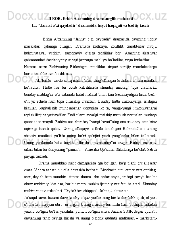 II BOB.  Erkin A’zamning dramaturglik mahorati
I.1.  “Jannat о‘zi qaydadir” dramasida hayot haqiqati va badiiy tasvir
                    Erkin   A’zamning   “Jannat   о‘zi   qaydadir”   dramasida   davrning   jiddiy
masalalari   qalamga   olingan.   Dramada   kolliziya,   konflikt,   xarakterlar   rivoji,
kulminatsiya,   yechim,   zamonaviy   о‘ziga   xosliklar   bor.   Asarning   aksariyat
qahramonlari dastlab yer yuzidagi jannatga mahliyo bо‘ladilar, unga intiladilar.  
Hamma   narsa   Robiyaning   Birlashgan   amirliklar   singari   xorijiy   mamlakatlarga
borib-kelishlaridan boshlanadi.
                 Ma’lumki, savdo-sotiq ishlari bilan shug‘ullangan kishilar ma’lum manfaat
kо‘radilar.   Hatto   har   bir   borib   kelishlarida   shunday   mablag‘   topa   oladilarki,
bunday mablag‘ni  о‘z vatanida  halol  mehnat  bilan kun kechirayotgan kishi  besh-
о‘n   yil   ichida   ham   topa   olmasligi   mumkin.   Bunday   katta   imkoniyatga   erishgan
kishilar,   kapitalistik   munosabatlar   qonuniga   kо‘ra,   yangi-yangi   imkoniyatlarni
topish ilinjida yashaydilar. Endi ularni avvalgi maishiy turmush normalari mutlaqo
qanoatlantirmaydi. Robiya ana shunday “yangi hayot”ning ana shunday betо‘xtov
oqimiga   tushib   qoladi.   Uning   allaqaysi   safarda   tanishgani   Rahmatullo   о‘zining
shaxsiy   manfaati   yо‘lida   uning   kо‘ni-qо‘njini   puch   yong‘oqlar   bilan   tо‘ldiradi.
Uning   yordamida   katta   boylik   orttirishi   “mumkinligi”ni   sezgan   Robiya   esa   endi
oilasi bilan bu dunyoning “jannat”i – Amerika Qо‘shma Shtatlariga kо‘chib ketish
payiga tushadi.
                    Drama   murakkab   sujet   chiziqlariga   ega   bо‘lgan,   kо‘p   planli   (rejali)   asar
emas. Voqea asosan bir oila doirasida kechadi. Binobarin, uni kamer xarakteridagi
asar, deyish  ham  mumkin. Ammo drama   shu  qadar  boyki, undagi  qariyb har  bir
obraz muhim yukka ega, har bir motiv muhim ijtimoiy vazifani bajaradi. Shunday
muhim motivlardan biri  “Jiydalidan chiqqan”  Jо‘raqul obrazidir.
Jо‘raqul sovet tuzumi davrida oliy о‘quv yurtlarining birida domlalik qilib, el-yurt
о‘rtasida muayyan obrо‘ orttirgan. Uning maishiy turmushi ham boshqalarnikidan
yaxshi bо‘lgan bо‘lsa yaxshiki, yomon bо‘lgan emas. Ammo SSSR degan qudratli
davlatning   tarix   qa’riga   kirishi   va   uning   о‘zidek   qudratli   mafkurasi   –   marksizm-
40 