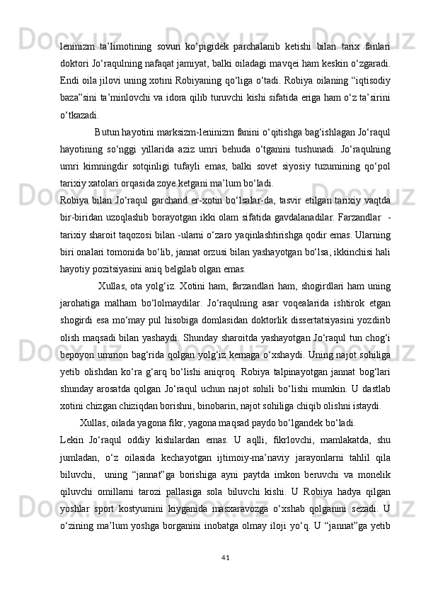 leninizm   ta’limotining   sovun   kо‘pigidek   parchalanib   ketishi   bilan   tarix   fanlari
doktori Jо‘raqulning nafaqat jamiyat, balki oiladagi mavqei ham keskin о‘zgaradi.
Endi oila jilovi uning xotini Robiyaning qо‘liga о‘tadi. Robiya oilaning “iqtisodiy
baza”sini ta’minlovchi va idora qilib turuvchi kishi sifatida eriga ham о‘z ta’sirini
о‘tkazadi.
             Butun hayotini marksizm-leninizm fanini о‘qitishga bag‘ishlagan Jо‘raqul
hayotining   sо‘nggi   yillarida   aziz   umri   behuda   о‘tganini   tushunadi.   Jо‘raqulning
umri   kimningdir   sotqinligi   tufayli   emas,   balki   sovet   siyosiy   tuzumining   qо‘pol
tarixiy xatolari orqasida zoye ketgani ma’lum bо‘ladi. 
Robiya bilan Jо‘raqul  garchand er-xotin bо‘lsalar-da, tasvir  etilgan tarixiy vaqtda
bir-biridan uzoqlashib borayotgan ikki olam sifatida gavdalanadilar. Farzandlar   -
tarixiy sharoit taqozosi bilan -ularni о‘zaro yaqinlashtirishga qodir emas. Ularning
biri onalari tomonida bо‘lib, jannat orzusi bilan yashayotgan bо‘lsa, ikkinchisi hali
hayotiy pozitsiyasini aniq belgilab olgan emas. 
                     Xullas,  ota  yolg‘iz.  Xotini  ham,  farzandlari   ham, shogirdlari  ham   uning
jarohatiga   malham   bо‘lolmaydilar.   Jо‘raqulning   asar   voqealarida   ishtirok   etgan
shogirdi  esa   mо‘may  pul  hisobiga  domlasidan  doktorlik  dissertatsiyasini  yozdirib
olish maqsadi  bilan yashaydi. Shunday sharoitda yashayotgan Jо‘raqul tun chog‘i
bepoyon ummon bag‘rida qolgan yolg‘iz kemaga о‘xshaydi. Uning najot sohiliga
yetib   olishdan   kо‘ra   g‘arq   bо‘lishi   aniqroq.   Robiya   talpinayotgan   jannat   bog‘lari
shunday   arosatda   qolgan   Jо‘raqul   uchun   najot   sohili   bо‘lishi   mumkin.   U   dastlab
xotini chizgan chiziqdan borishni, binobarin, najot sohiliga chiqib olishni istaydi. 
        Xullas, oilada yagona fikr, yagona maqsad paydo bо‘lgandek bо‘ladi. 
Lekin   Jо‘raqul   oddiy   kishilardan   emas.   U   aqlli,   fikrlovchi,   mamlakatda,   shu
jumladan,   о‘z   oilasida   kechayotgan   ijtimoiy-ma’naviy   jarayonlarni   tahlil   qila
biluvchi,     uning   “jannat”ga   borishiga   ayni   paytda   imkon   beruvchi   va   monelik
qiluvchi   omillarni   tarozi   pallasiga   sola   biluvchi   kishi.   U   Robiya   hadya   qilgan
yoshlar   sport   kostyumini   kiyganida   masxaravozga   о‘xshab   qolganini   sezadi.   U
о‘zining   ma’lum   yoshga   borganini   inobatga   olmay   iloji   yо‘q.   U   “jannat”ga   yetib
41 