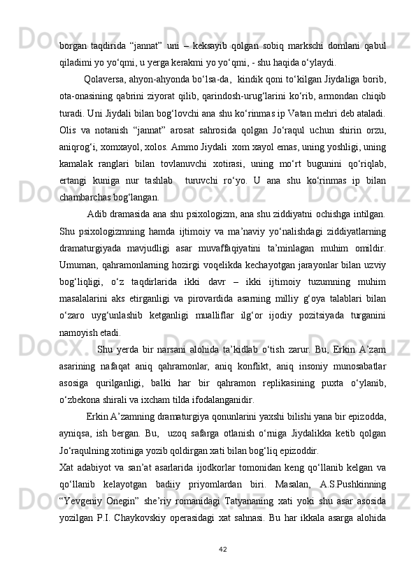 borgan   taqdirida   “jannat”   uni   –   keksayib   qolgan   sobiq   markschi   domlani   qabul
qiladimi yo yо‘qmi, u yerga kerakmi yo yо‘qmi, - shu haqida о‘ylaydi. 
               Qolaversa, ahyon-ahyonda bо‘lsa-da,   kindik qoni tо‘kilgan Jiydaliga borib,
ota-onasining   qabrini   ziyorat   qilib,  qarindosh-urug‘larini   kо‘rib,   armondan   chiqib
turadi. Uni Jiydali bilan bog‘lovchi ana shu kо‘rinmas ip Vatan mehri deb ataladi.
Olis   va   notanish   “jannat”   arosat   sahrosida   qolgan   Jо‘raqul   uchun   shirin   orzu,
aniqrog‘i, xomxayol, xolos. Ammo Jiydali  xom xayol emas, uning yoshligi, uning
kamalak   ranglari   bilan   tovlanuvchi   xotirasi,   uning   mо‘rt   bugunini   qо‘riqlab,
ertangi   kuniga   nur   tashlab     turuvchi   rо‘yo.   U   ana   shu   kо‘rinmas   ip   bilan
chambarchas bog‘langan.
                 Adib dramasida ana shu psixologizm, ana shu ziddiyatni ochishga intilgan.
Shu   psixologizmning   hamda   ijtimoiy   va   ma’naviy   yо‘nalishdagi   ziddiyatlarning
dramaturgiyada   mavjudligi   asar   muvaffaqiyatini   ta’minlagan   muhim   omildir.
Umuman,  qahramonlarning  hozirgi   voqelikda  kechayotgan   jarayonlar  bilan  uzviy
bog‘liqligi,   о‘z   taqdirlarida   ikki   davr   –   ikki   ijtimoiy   tuzumning   muhim
masalalarini   aks   etirganligi   va   pirovardida   asarning   milliy   g‘oya   talablari   bilan
о‘zaro   uyg‘unlashib   ketganligi   mualliflar   ilg‘or   ijodiy   pozitsiyada   turganini
namoyish etadi.
                  Shu   yerda   bir   narsani   alohida   ta’kidlab   о‘tish   zarur.   Bu,   Erkin   A’zam
asarining   nafaqat   aniq   qahramonlar,   aniq   konflikt,   aniq   insoniy   munosabatlar
asosiga   qurilganligi,   balki   har   bir   qahramon   replikasining   puxta   о‘ylanib,
о‘zbekona shirali va ixcham tilda ifodalanganidir. 
           Erkin A’zamning dramaturgiya qonunlarini yaxshi bilishi yana bir epizodda,
ayniqsa,   ish   bergan.   Bu,     uzoq   safarga   otlanish   о‘rniga   Jiydalikka   ketib   qolgan
Jо‘raqulning xotiniga yozib qoldirgan xati bilan bog‘liq epizoddir.
Xat   adabiyot   va   san’at   asarlarida   ijodkorlar   tomonidan   keng   qо‘llanib   kelgan   va
qо‘llanib   kelayotgan   badiiy   priyomlardan   biri.   Masalan,   A.S.Pushkinning
“Yevgeniy   Onegin”   she’riy   romanidagi   Tatyananing   xati   yoki   shu   asar   asosida
yozilgan   P.I.   Chaykovskiy   operasidagi   xat   sahnasi.   Bu   har   ikkala   asarga   alohida
42 