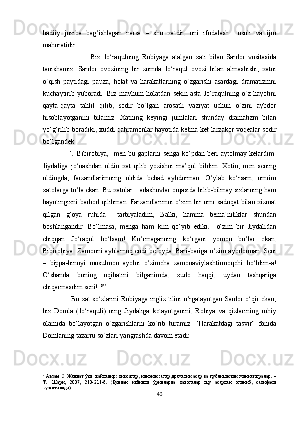 badiiy   joziba   bag‘ishlagan   narsa   –   shu   xatdir,   uni   ifodalash     usuli   va   ijro
mahoratidir. 
                              Biz   Jо‘raqulning   Robiyaga   atalgan   xati   bilan   Sardor   vositasida
tanishamiz.   Sardor   ovozining   bir   zumda   Jо‘raqul   ovozi   bilan   almashishi,   xatni
о‘qish   paytidagi   pauza,   holat   va   harakatlarning   о‘zgarishi   asardagi   dramatizmni
kuchaytirib   yuboradi.   Biz   mavhum   holatdan   sekin-asta   Jо‘raqulning   о‘z   hayotini
qayta-qayta   tahlil   qilib,   sodir   bо‘lgan   arosatli   vaziyat   uchun   о‘zini   aybdor
hisoblayotganini   bilamiz.   Xatning   keyingi   jumlalari   shunday   dramatizm   bilan
yо‘g‘rilib boradiki, xuddi qahramonlar hayotida ketma-ket larzakor voqealar sodir
bо‘lgandek:
                    “...Bibirobiya,     men   bu   gaplarni   senga   kо‘pdan   beri   aytolmay   kelardim.
Jiydaliga   jо‘nashdan   oldin   xat   qilib   yozishni   ma’qul   bildim.   Xotin,   men   sening
oldingda,   farzandlarimning   oldida   behad   aybdorman.   О‘ylab   kо‘rsam,   umrim
xatolarga tо‘la ekan. Bu xatolar... adashuvlar orqasida bilib-bilmay sizlarning ham
hayotingizni barbod qilibman. Farzandlarimni о‘zim bir umr sadoqat bilan xizmat
qilgan   g‘oya   ruhida     tarbiyaladim,   Balki,   hamma   bema’niliklar   shundan
boshlangandir.   Bо‘lmasa,   menga   ham   kim   qо‘yib   ediki...   о‘zim   bir   Jiydalidan
chiqqan   Jо‘raqul   bо‘lsam!   Kо‘rmaganning   kо‘rgani   yomon   bо‘lar   ekan,
Bibirobiya! Zamonni ayblamoq endi befoyda. Bari-bariga о‘zim aybdorman. Seni
–   bippa-binoyi   musulmon   ayolni   о‘zimcha   zamonaviylashtirmoqchi   bо‘ldim-a!
О‘shanda   buning   oqibatini   bilganimda,   xudo   haqqi,   uydan   tashqariga
chiqarmasdim seni!.. 9
”
                         Bu xat sо‘zlarini Robiyaga ingliz tilini о‘rgatayotgan Sardor о‘qir ekan,
biz   Domla   (Jо‘raquli)   ning   Jiydaliga   ketayotganini,   Robiya   va   qizlarining   ruhiy
olamida   bо‘layotgan   о‘zgarishlarni   kо‘rib   turamiz.   “Harakatdagi   tasvir”   fonida
Domlaning tazarru sо‘zlari yangrashda davom etadi:
9
  Аъзам Э. Жаннат ўзи   қайдадир: ҳикоялар, киноқиссалар,драматик асар  ва публицистик миниатюралар. –
Т.:   Шарқ,   2007,   210-211-б.   (Бундан   кейинги   ўринларда   ҳаволалар   шу   асардан   олиниб,   саҳифаси
кўрсатилади).
43 