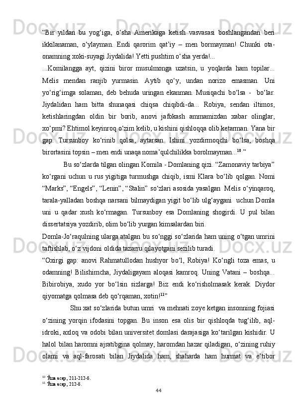 “Bir   yildan   bu   yog‘iga,   о‘sha   Amerikaga   ketish   vasvasasi   boshlangandan   beri
ikkilanaman,   о‘ylayman.   Endi   qarorim   qat’iy   –   men   bormayman!   Chunki   ota-
onamning xoki-suyagi Jiydalida! Yetti pushtim о‘sha yerda!...
...Komilangga   ayt,   qizini   biror   musulmonga   uzatsin,   u   yoqlarda   ham   topilar...
Melis   mendan   ranjib   yurmasin.   Aytib   q о ‘y,   undan   norizo   emasman.   Uni
y о ‘rig‘imga   solaman,   deb   behuda   uringan   ekanman.   Musiqachi   b о ‘lsa   -     b о ‘lar.
Jiydalidan   ham   bitta   shunaqasi   chiqsa   chiqibdi-da...   Robiya,   sendan   iltimos,
ketishlaringdan   oldin   bir   borib,   anovi   jafokash   ammamizdan   xabar   olinglar,
x о ‘pmi? Ehtimol keyinroq  о ‘zim kelib, u kishini qishloqqa olib ketarman. Yana bir
gap.   Tursunboy   k о ‘rinib   qolsa,   aytarsan.   Ishini   yozdirmoqchi   b о ‘lsa,   boshqa
birortasini topsin – men endi unaqa noma’qulchilikka borolmayman... 10
  ”
            Bu s о ‘zlarda tilgan olingan Komila - Domlaning qizi. “Zamonaviy tarbiya”
k о ‘rgani   uchun   u   rus   yigitiga   turmushga   chiqib,   ismi   Klara   b о ‘lib   qolgan.   Nomi
“Marks”, “Engels”, “Lenin”, “Stalin” s о ‘zlari asosida yasalgan   Melis   о ‘yinqaroq,
tarala-yalladan boshqa narsani  bilmaydigan yigit b о ‘lib ulg‘aygani   uchun Domla
uni   u   qadar   xush   k о ‘rmagan.   Tursunboy   esa   Domlaning   shogirdi.   U   pul   bilan
dissertatsiya yozdirib, olim b о ‘lib yurgan kimsalardan biri.
Domla-J о ‘raqulning ularga atalgan bu s о ‘nggi s о ‘zlarida ham u n ing  о ‘tgan umrini
taftishlab,  о ‘z vijdoni oldida tazarru qilayotgani sezilib turadi.
“Oxirgi   gap:   anovi   Rahmatullodan   hushyor   b о ‘l,   Robiya!   K о ‘ngli   toza   emas,   u
odamning!   Bilishimcha,   Jiydaligayam   aloqasi   kamroq.   Uning   Vatani   –   boshqa...
Bibirobiya,   xudo   yor   b о ‘lsin   sizlarga!   Biz   endi   k о ‘risholmasak   kerak.   Diydor
qiyomatga qolmasa deb q о ‘rqaman, xotin! 11
”
                     Shu xat s о ‘zlarida butun umri   va mehnati zoye ketgan insonning fojiasi
о ‘zining   yorqin   ifodasini   topgan.   Bu   inson   esa   olis   bir   qishloqda   tug‘ilib,   aql-
idroki, axloq va odobi bilan universitet domlasi  darajasiga k о ‘tarilgan kishidir. U
h alol bilan haromni ajratibgina qolmay, haromdan hazar qiladigan,   о ‘zining ruhiy
olami   va   aql-farosati   bilan   Jiydalida   ham,   shaharda   ham   hurmat   va   e’tibor
10
 Ўша асар, 211-212-б.
11
 Ўша асар, 212-б.
44 