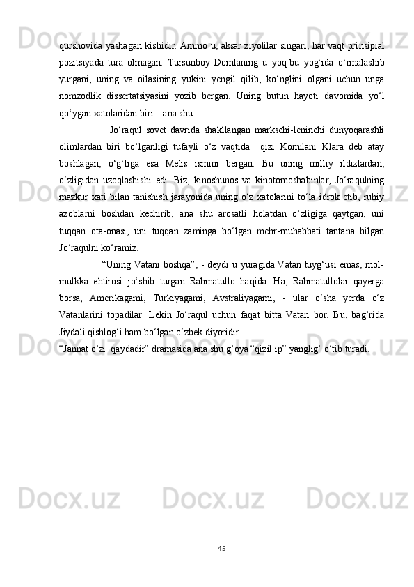 qurshovida yashagan kishidir. Ammo u, aksar ziyolilar singari, har vaqt pri ns ipial
pozitsiyada   tura   olmagan.   Tursunboy   Domlaning   u   yoq-bu   yog‘ida   о ‘rmalashib
yurgani,   uning   va   oilasining   yukini   yengil   qilib,   k о ‘nglini   olgani   uchun   unga
nomzodlik   dissertatsiyasini   yozib   bergan.   Uning   butun   hayoti   davomida   y о ‘l
q о ‘ygan xatolaridan biri – ana shu...
                        Jо‘raqul   sovet   davrida   shakllangan   markschi-leninchi   dunyoqarashli
olimlardan   biri   bо‘lganligi   tufayli   о‘z   vaqtida     qizi   Komilani   Klara   deb   atay
boshlagan,   о‘g‘liga   esa   Melis   ismini   bergan.   Bu   uning   milliy   ildizlardan,
о‘zligidan   uzoqlashishi   edi.   Biz,   kinoshunos   va   kinotomoshabinlar,   Jо‘raqulning
mazkur   xati   bilan   tanishish   jarayonida  uning  о‘z  xatolarini   tо‘la  idrok  etib,  ruhiy
azoblarni   boshdan   kechirib,   ana   shu   arosatli   holatdan   о‘zligiga   qaytgan,   uni
tuqqan   ota-onasi,   uni   tuqqan   zaminga   bо‘lgan   mehr-muhabbati   tantana   bilgan
Jо‘raqulni kо‘ramiz. 
                         “Uning Vatani boshqa”, - deydi u yuragida Vatan tuyg‘usi emas, mol-
mulkka   ehtirosi   jо‘shib   turgan   Rahmatullo   haqida.   Ha,   Rahmatullolar   qayerga
borsa,   Amerikagami,   Turkiyagami,   Avstraliyagami,   -   ular   о‘sha   yerda   о‘z
Vatanlarini   topadilar.   Lekin   Jо‘raqul   uchun   faqat   bitta   Vatan   bor.   Bu,   bag‘rida
Jiydali qishlog‘i ham bо‘lgan о‘zbek diyoridir.
“Jannat о‘zi  qaydadir” dramasida ana shu g‘oya “qizil ip” yanglig‘ о‘tib turadi. 
45 
