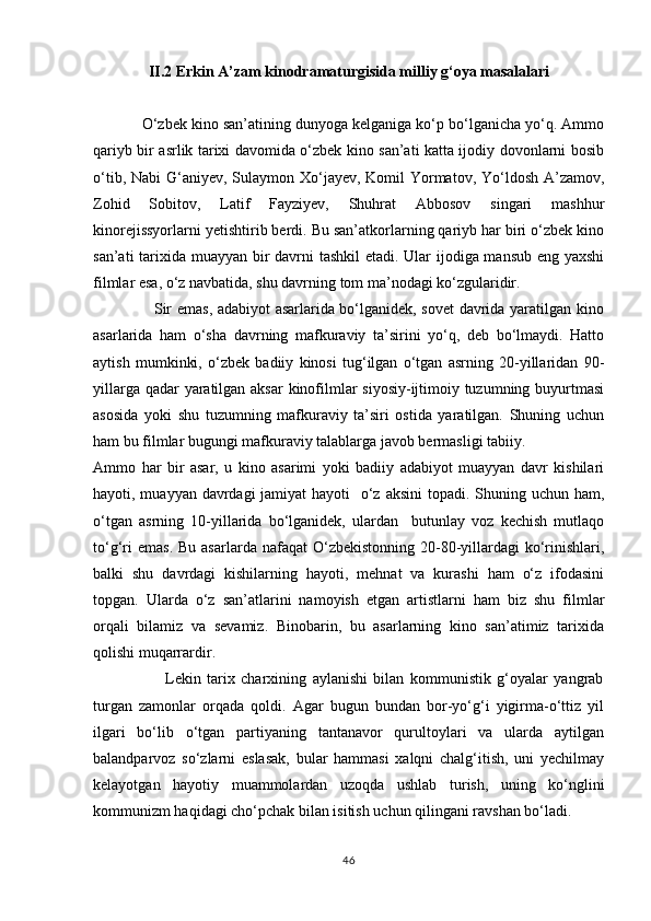II.2 Erkin A’zam kinodramaturgisida milliy g‘oya masalalari
            О‘zbek kino san’atining dunyoga kelganiga kо‘p bо‘lganicha yо‘q. Ammo
qariyb bir asrlik tarixi davomida о‘zbek kino san’ati katta ijodiy dovonlarni bosib
о‘tib, Nabi G‘aniyev, Sulaymon Xо‘jayev, Komil  Yormatov, Yо‘ldosh A’zamov,
Zohid   Sobitov,   Latif   Fayziyev,   Shuhrat   Abbosov   singari   mashhur
kinorejissyorlarni yetishtirib berdi. Bu san’atkorlarning qariyb har biri о‘zbek kino
san’ati  tarixida muayyan bir  davrni  tashkil  etadi. Ular  ijodiga mansub eng yaxshi
filmlar esa, о‘z navbatida, shu davrning tom ma’nodagi kо‘zgularidir.
                       Sir emas, adabiyot asarlarida bо‘lganidek, sovet  davrida yaratilgan kino
asarlarida   ham   о‘sha   davrning   mafkuraviy   ta’sirini   yо‘q,   deb   bо‘lmaydi.   Hatto
aytish   mumkinki,   о‘zbek   badiiy   kinosi   tug‘ilgan   о‘tgan   asrning   20-yillaridan   90-
yillarga qadar  yaratilgan aksar  kinofilmlar siyosiy-ijtimoiy tuzumning buyurtmasi
asosida   yoki   shu   tuzumning   mafkuraviy   ta’siri   ostida   yaratilgan.   Shuning   uchun
ham bu filmlar bugungi mafkuraviy talablarga javob bermasligi tabiiy.
Ammo   har   bir   asar,   u   kino   asarimi   yoki   badiiy   adabiyot   muayyan   davr   kishilari
hayoti, muayyan davrdagi jamiyat  hayoti   о‘z aksini  topadi. Shuning uchun ham,
о‘tgan   asrning   10-yillarida   bо‘lganidek,   ulardan     butunlay   voz   kechish   mutlaqo
tо‘g‘ri   emas.  Bu  asarlarda  nafaqat  О‘zbekistonning  20-80-yillardagi  kо‘rinishlari,
balki   shu   davrdagi   kishilarning   hayoti,   mehnat   va   kurashi   ham   о‘z   ifodasini
topgan.   Ularda   о‘z   san’atlarini   namoyish   etgan   artistlarni   ham   biz   shu   filmlar
orqali   bilamiz   va   sevamiz.   Binobarin,   bu   asarlarning   kino   san’atimiz   tarixida
qolishi muqarrardir.
                        Lekin   tarix   charxining   aylanishi   bilan   kommunistik   g‘oyalar   yangrab
turgan   zamonlar   orqada   qoldi.   Agar   bugun   bundan   bor-yо‘g‘i   yigirma-о‘ttiz   yil
ilgari   bо‘lib   о‘tgan   partiyaning   tantanavor   qurultoylari   va   ularda   aytilgan
balandparvoz   sо‘zlarni   eslasak,   bular   hammasi   xalqni   chalg‘itish,   uni   yechilmay
kelayotgan   hayotiy   muammolardan   uzoqda   ushlab   turish,   uning   kо‘nglini
kommunizm haqidagi chо‘pchak bilan isitish uchun qilingani ravshan bо‘ladi.  
46 