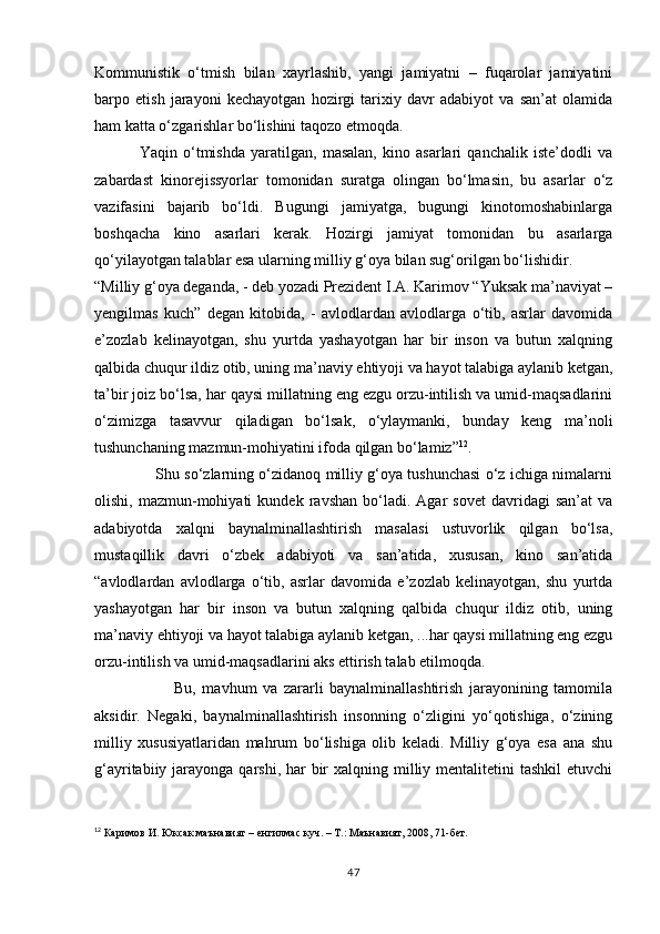 Kommunistik   о‘tmish   bilan   xayrlashib,   yangi   jamiyatni   –   fuqarolar   jamiyatini
barpo   etish   jarayoni   kechayotgan   hozirgi   tarixiy   davr   adabiyot   va   san’at   olamida
ham katta о‘zgarishlar bо‘lishini taqozo etmoqda. 
                Yaqin   о‘tmishda   yaratilgan,   masalan,   kino   asarlari   qanchalik   iste’dodli   va
zabardast   kinorejissyorlar   tomonidan   suratga   olingan   bо‘lmasin,   bu   asarlar   о‘z
vazifasini   bajarib   bо‘ldi.   Bugungi   jamiyatga,   bugungi   kinotomoshabinlarga
boshqacha   kino   asarlari   kerak.   Hozirgi   jamiyat   tomonidan   bu   asarlarga
qо‘yilayotgan talablar esa ularning milliy g‘oya bilan sug‘orilgan bо‘lishidir.
“Milliy g‘oya deganda, - deb yozadi Prezident I.A. Karimov “Yuksak ma’naviyat –
yengilmas   kuch”   degan   kitobida,   -   avlodlardan   avlodlarga   о‘tib,   asrlar   davomida
e’zozlab   kelinayotgan,   shu   yurtda   yashayotgan   har   bir   inson   va   butun   xalqning
qalbida chuqur ildiz otib, uning ma’naviy ehtiyoji va hayot talabiga aylanib ketgan,
ta’bir joiz bо‘lsa, har qaysi millatning eng ezgu orzu-intilish va umid-maqsadlarini
о‘zimizga   tasavvur   qiladigan   bо‘lsak,   о‘ylaymanki,   bunday   keng   ma’noli
tushunchaning mazmun-mohiyatini ifoda qilgan bо‘lamiz” 12
.
                   Shu sо‘zlarning о‘zidanoq milliy g‘oya tushunchasi о‘z ichiga nimalarni
olishi,   mazmun-mohiyati   kundek  ravshan   bо‘ladi.  Agar   sovet   davridagi   san’at   va
adabiyotda   xalqni   baynalminallashtirish   masalasi   ustuvorlik   qilgan   bо‘lsa,
mustaqillik   davri   о‘zbek   adabiyoti   va   san’atida,   xususan,   kino   san’atida
“avlodlardan   avlodlarga   о‘tib,   asrlar   davomida   e’zozlab   kelinayotgan,   shu   yurtda
yashayotgan   har   bir   inson   va   butun   xalqning   qalbida   chuqur   ildiz   otib,   uning
ma’naviy ehtiyoji va hayot talabiga aylanib ketgan, ...har qaysi millatning eng ezgu
orzu-intilish va umid-maqsadlarini aks ettirish talab etilmoqda.
                          Bu,   mavhum   va   zararli   baynalminallashtirish   jarayonining   tamomila
aksidir.   Negaki,   baynalminallashtirish   insonning   о‘zligini   yо‘qotishiga,   о‘zining
milliy   xususiyatlaridan   mahrum   bо‘lishiga   olib   keladi.   Milliy   g‘oya   esa   ana   shu
g‘ayritabiiy jarayonga qarshi, har  bir  xalqning milliy mentalitetini  tashkil  etuvchi
12
 Каримов И. Юксак маънавият – енгилмас куч. – Т.: Маънавият, 2008, 71-бет.
47 