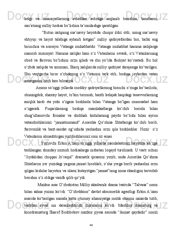belgi   va   xususiyatlarning   avloddan   avlodga   saqlanib   borishini,   binobarin,
san’atning milliy hodisa bо‘lishini ta’minlashga qaratilgan.
                        “Butun   xalqning   ma’naviy   hayotida   chuqur   ildiz   otib,   uning   ma’naviy
ehtiyoji   va   hayot   talabiga   aylanib   ketgan”   milliy   qadriyatlardan   biri,   balki   eng
birinchisi   va   asosiysi   Vatanga   muhabbatdir.   Vatanga   muhabbat   hamma   xalqlarga
mansub   xususiyat.   Hamma   xalqlar   ham   о‘z  Vatanlarini   sevadi,   о‘z   Vatanlarining
obod   va   farovon   bо‘lishini   orzu   qiladi   va   shu   yо‘lda   faoliyat   kо‘rsatadi.   Bu   hol
о‘zbek xalqida va umuman, Sharq xalqlarida milliy qadriyat darajasiga kо‘tarilgan.
Shu   vaqtgacha   biror   о‘zbekning   о‘z   Vatanini   tark   etib,   boshqa   joylardan   vatan
axtarganini hech kim bilmaydi.
           Ammo sо‘nggi yillarda moddiy qadriyatlarning birinchi о‘ringa kо‘tarilishi,
shuningdek, shaxsiy hayot, tо‘kin turmush, baxtli kelajak haqidagi tasavvurlarning
aniqlik   kasb   eta   yoki   о‘zgara   boshlashi   bilan   Vatanga   bо‘lgan   munosabat   ham
о‘zgaradi.   Fuqarolarning   boshqa   mamlakatlarga   kо‘chib   borishi   bilan
shug‘ullanuvchi   firmalar   va   shubhali   kishilarning   paydo   bо‘lishi   bilan   ayrim
vatandoshlarimiz   “jannatmonand”   Amerika   Qо‘shma   Shtatlariga   kо‘chib   borib,
farovonlik   va   baxt-saodat   og‘ushida   yashashni   orzu   qila   boshladilar.   Hozir     о‘z
Vatanlarini almashtirgan yurtdoshlarimiz soni oz emas.
                       Yozuvchi  Erkin A’zam  sо‘nggi yillarda mamlakatimiz hayotida kо‘zga
tashlangan  shunday noxush  hodisalarga nisbatan  loqayd turolmadi. U teatr  uchun
“Jiydalidan   chiqqan   Jо‘raqul”   dramatik   qissasini   yozib,   unda   Amerika   Qо‘shma
Shtatlarini yer yuzidagi yagona jannat hisoblab, о‘sha yerga borib yashashni  orzu
qilgan kishilar hayotini va ularni kutayotgan “jannat”ning nima ekanligini tasvirlab
berishni о‘z oldiga vazifa qilib qо‘ydi. 
                     Mazkur asar О‘zbekiston Milliy akademik drama teatrida “Talvasa” nomi
bilan sahna yuzini kо‘rdi. “О‘zbekkino” davlat aksionerlik agentligi Erkin A’zam
asarida  kо‘tarilgan   masala  katta   ijtimoiy  ahamiyatga  molik  ekanini  nazarda   tutib,
teatrdan   avval   uni   ekranlashtirish   choralarini   kо‘rdi.   Mashhur   dramaturg   va
kinodramaturg  Sharof  Boshbekov  mazkur  pyesa   asosida  “Jannat  qaydadir”  nomli
48 