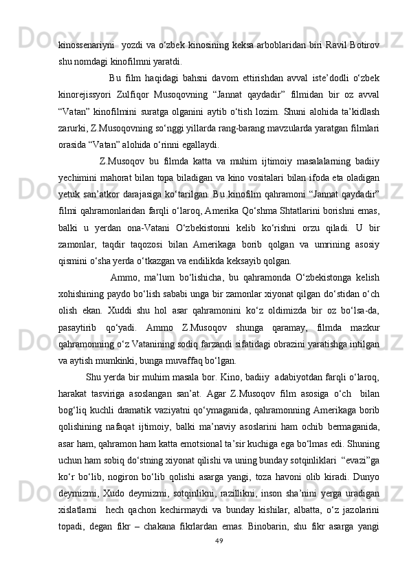 kinossenariyni    yozdi  va о‘zbek  kinosining keksa  arboblaridan biri  Ravil  Botirov
shu nomdagi kinofilmni yaratdi.
                        Bu   film   haqidagi   bahsni   davom   ettirishdan   avval   iste’dodli   о‘zbek
kinorejissyori   Zulfiqor   Musoqovning   “Jannat   qaydadir”   filmidan   bir   oz   avval
“Vatan”   kinofilmini   suratga   olganini   aytib   о‘tish   lozim.   Shuni   alohida   ta’kidlash
zarurki, Z.Musoqovning sо‘nggi yillarda rang-barang mavzularda yaratgan filmlari
orasida “Vatan” alohida о‘rinni egallaydi.
                  Z.Musoqov   bu   filmda   katta   va   muhim   ijtimoiy   masalalarning   badiiy
yechimini mahorat bilan topa biladigan va kino vositalari bilan ifoda eta oladigan
yetuk   san’atkor   darajasiga   kо‘tarilgan.   Bu   kinofilm   qahramoni   “Jannat   qaydadir”
filmi qahramonlaridan farqli о‘laroq, Amerika Qо‘shma Shtatlarini borishni emas,
balki   u   yerdan   ona-Vatani   О‘zbekistonni   kelib   kо‘rishni   orzu   qiladi.   U   bir
zamonlar,   taqdir   taqozosi   bilan   Amerikaga   borib   qolgan   va   umrining   asosiy
qismini о‘sha yerda о‘tkazgan va endilikda keksayib qolgan.
                      Ammo,   ma’lum   bо‘lishicha,   bu   qahramonda   О‘zbekistonga   kelish
xohishining paydo bо‘lish sababi unga bir zamonlar xiyonat qilgan dо‘stidan о‘ch
olish   ekan.   Xuddi   shu   hol   asar   qahramonini   kо‘z   oldimizda   bir   oz   bо‘lsa-da,
pasaytirib   qо‘yadi.   Ammo   Z.Musoqov   shunga   qaramay,   filmda   mazkur
qahramonning о‘z Vatanining sodiq farzandi sifatidagi obrazini yaratishga intilgan
va aytish mumkinki, bunga muvaffaq bо‘lgan.
                 Shu yerda bir muhim masala bor. Kino, badiiy   adabiyotdan farqli о‘laroq,
harakat   tasviriga   asoslangan   san’at.   Agar   Z.Musoqov   film   asosiga   о‘ch     bilan
bog‘liq  kuchli  dramatik  vaziyatni  qо‘ymaganida,  qahramonning  Amerikaga   borib
qolishining   nafaqat   ijtimoiy,   balki   ma’naviy   asoslarini   ham   ochib   bermaganida,
asar ham, qahramon ham katta emotsional ta’sir kuchiga ega bо‘lmas edi. Shuning
uchun ham sobiq dо‘stning xiyonat qilishi va uning bunday sotqinliklari  “evazi”ga
kо‘r   bо‘lib,   nogiron   bо‘lib   qolishi   asarga   yangi,   toza   havoni   olib   kiradi.   Dunyo
deymizmi,   Xudo   deymizmi,   sotqinlikni,   razillikni,   inson   sha’nini   yerga   uradigan
xislatlarni     hech   qachon   kechirmaydi   va   bunday   kishilar,   albatta,   о‘z   jazolarini
topadi,   degan   fikr   –   chakana   fikrlardan   emas.   Binobarin,   shu   fikr   asarga   yangi
49 