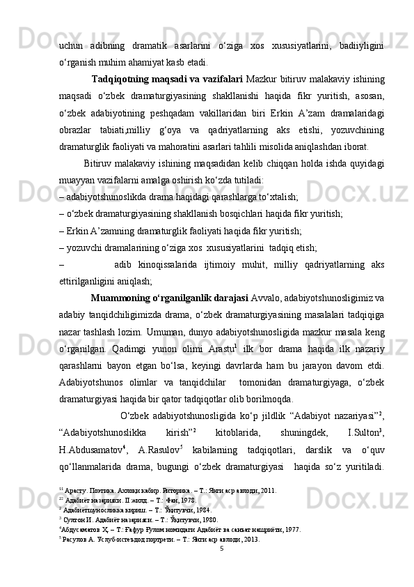uchun   adibning   dramatik   asarlarini   о‘ziga   xos   xususiyatlarini,   badiiyligini
о‘rganish muhim ahamiyat kasb etadi.
                   Tadqiqotning maqsadi va vazifalari   Mazkur bitiruv malakaviy ishining
maqsadi   о‘zbek   dramaturgiyasining   shakllanishi   haqida   fikr   yuritish,   asosan,
о‘zbek   adabiyotining   peshqadam   vakillaridan   biri   Erkin   A’zam   dramalaridagi
obrazlar   tabiati,milliy   g‘oya   va   qadriyatlarning   aks   etishi,   yozuvchining
dramaturglik faoliyati va mahoratini asarlari tahlili misolida aniqlashdan iborat.
              Bitiruv  malakaviy   ishining   maqsadidan   kelib  chiqqan   holda   ishda   quyidagi
muayyan vazifalarni amalga oshirish kо‘zda tutiladi:
– adabiyotshunoslikda drama haqidagi qarashlarga tо‘xtalish;
– о‘zbek dramaturgiyasining shakllanish bosqichlari haqida fikr yuritish;
– Erkin A’zamning dramaturglik faoliyati haqida fikr yuritish;
– yozuvchi dramalarining о‘ziga xos  xususiyatlarini  tadqiq etish; 
– adib   kinoqissalarida   ijtimoiy   muhit,   milliy   qadriyatlarning   aks
ettirilganligini aniqlash;
             Muammoning о‘rganilganlik darajasi  Avvalo, adabiyotshunosligimiz va
adabiy   tanqidchiligimizda   drama,  о‘zbek   dramaturgiyasining   masalalari   tadqiqiga
nazar  tashlash  lozim. Umuman, dunyo adabiyotshunosligida  mazkur  masala  keng
о‘rganilgan.   Qadimgi   yunon   olimi   Arastu 1
  ilk   bor   drama   haqida   ilk   nazariy
qarashlarni   bayon   etgan   bо‘lsa,   keyingi   davrlarda   ham   bu   jarayon   davom   etdi.
Adabiyotshunos   olimlar   va   tanqidchilar     tomonidan   dramaturgiyaga,   о‘zbek
dramaturgiyasi haqida bir qator tadqiqotlar olib borilmoqda. 
                            О‘zbek   adabiyotshunosligida   kо‘p   jildlik   “Adabiyot   nazariyasi” 2
,
“Adabiyotshunoslikka   kirish” 2
  kitoblarida,   shuningdek,   I.Sulton 3
,
H.Abdusamatov 4
,   A.Rasulov 5
  kabilarning   tadqiqotlari,   darslik   va   о‘quv
qо‘llanmalarida   drama,   bugungi   о‘zbek   dramaturgiyasi     haqida   sо‘z   yuritiladi.
1 1
  Арасту. Поэтика. Ахлоқи кабир. Риторика. – Т.: Янги аср авлоди, 2011.
2
2
 Адабиёт назарияси.  II  жилд. – Т.: Фан, 1978.
2
 Адабиётшуносликка кириш. – Т.: Ўқитувчи, 1984.
3
 Султон И. Адабиёт назарияси. – Т.: Ўқитувчи, 1980.
4
Абдусаматов Ҳ . – Т.: Ғафур Ғулом номидаги Адабиёт ва санъат нашриёти, 1977.  
5
  Расулов А. Услуб-истеъдод портрети. – Т.: Янги аср авлоди, 2013.
5 