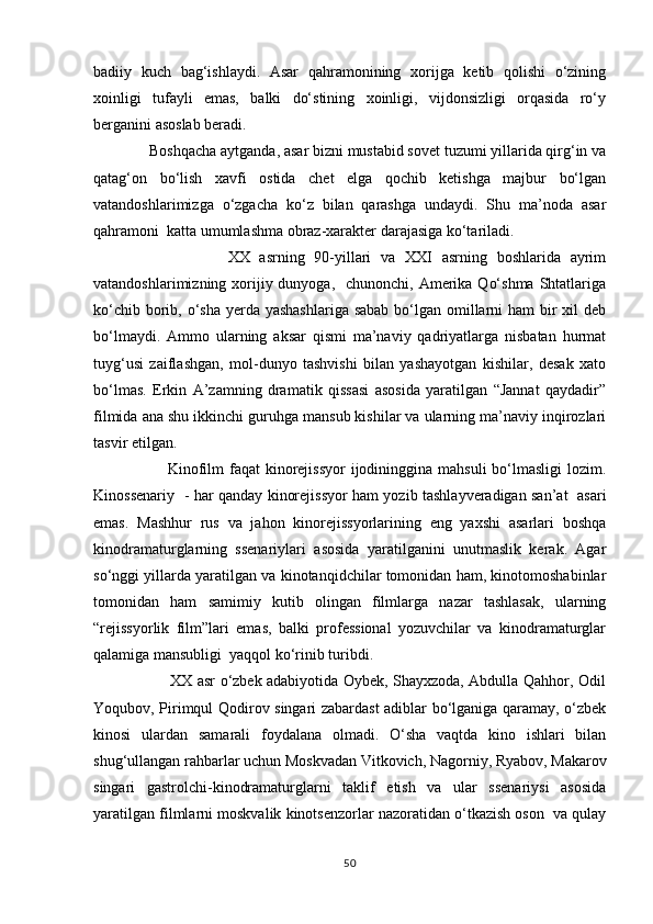 badiiy   kuch   bag‘ishlaydi.   Asar   qahramonining   xorijga   ketib   qolishi   о‘zining
xoinligi   tufayli   emas,   balki   dо‘stining   xoinligi,   vijdonsizligi   orqasida   rо‘y
berganini asoslab beradi. 
              Boshqacha aytganda, asar bizni mustabid sovet tuzumi yillarida qirg‘in va
qatag‘on   bо‘lish   xavfi   ostida   chet   elga   qochib   ketishga   majbur   bо‘lgan
vatandoshlarimizga   о‘zgacha   kо‘z   bilan   qarashga   undaydi.   Shu   ma’noda   asar
qahramoni  katta umumlashma obraz-xarakter darajasiga kо‘tariladi.
                            XX   asrning   90-yillari   va   XXI   asrning   boshlarida   ayrim
vatandoshlarimizning xorijiy dunyoga,    chunonchi, Amerika  Qо‘shma  Shtatlariga
kо‘chib borib, о‘sha yerda yashashlariga  sabab bо‘lgan omillarni ham  bir  xil  deb
bо‘lmaydi.   Ammo   ularning   aksar   qismi   ma’naviy   qadriyatlarga   nisbatan   hurmat
tuyg‘usi   zaiflashgan,   mol-dunyo   tashvishi   bilan   yashayotgan   kishilar,   desak   xato
bо‘lmas.   Erkin   A’zamning   dramatik   qissasi   asosida   yaratilgan   “Jannat   qaydadir”
filmida ana shu ikkinchi guruhga mansub kishilar va ularning ma’naviy inqirozlari
tasvir etilgan.
                           Kinofilm  faqat  kinorejissyor  ijodininggina mahsuli  bо‘lmasligi  lozim.
Kinossenariy   - har qanday kinorejissyor ham yozib tashlayveradigan san’at   asari
emas.   Mashhur   rus   va   jahon   kinorejissyorlarining   eng   yaxshi   asarlari   boshqa
kinodramaturglarning   ssenariylari   asosida   yaratilganini   unutmaslik   kerak.   Agar
sо‘nggi yillarda yaratilgan va kinotanqidchilar tomonidan ham, kinotomoshabinlar
tomonidan   ham   samimiy   kutib   olingan   filmlarga   nazar   tashlasak,   ularning
“rejissyorlik   film”lari   emas,   balki   professional   yozuvchilar   va   kinodramaturglar
qalamiga mansubligi  yaqqol kо‘rinib turibdi.
                               XX asr о‘zbek adabiyotida Oybek, Shayxzoda, Abdulla Qahhor, Odil
Yoqubov, Pirimqul Qodirov singari zabardast adiblar bо‘lganiga qaramay, о‘zbek
kinosi   ulardan   samarali   foydalana   olmadi.   О‘sha   vaqtda   kino   ishlari   bilan
shug‘ullangan rahbarlar uchun Moskvadan Vitkovich, Nagorniy, Ryabov, Makarov
singari   gastrolchi-kinodramaturglarni   taklif   etish   va   ular   ssenariysi   asosida
yaratilgan filmlarni moskvalik kinotsenzorlar nazoratidan о‘tkazish oson  va qulay
50 