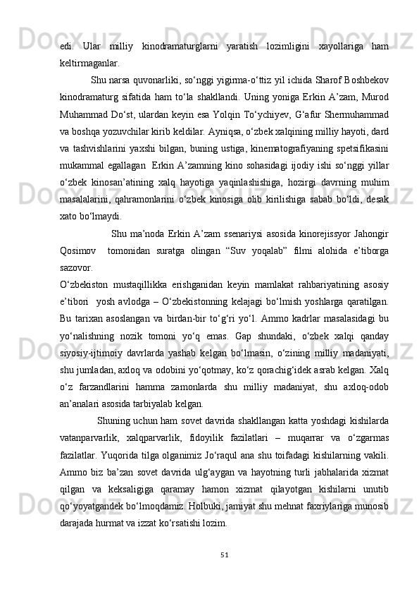 edi.   Ular   milliy   kinodramaturglarni   yaratish   lozimligini   xayollariga   ham
keltirmaganlar. 
                   Shu narsa quvonarliki, sо‘nggi yigirma-о‘ttiz yil ichida Sharof Boshbekov
kinodramaturg   sifatida   ham   tо‘la   shakllandi.   Uning   yoniga   Erkin   A’zam,   Murod
Muhammad Dо‘st, ulardan keyin esa  Yolqin Tо‘ychiyev, G‘afur Shermuhammad
va boshqa yozuvchilar kirib keldilar. Ayniqsa, о‘zbek xalqining milliy hayoti, dard
va   tashvishlarini   yaxshi   bilgan,   buning   ustiga,   kinematografiyaning   spetsifikasini
mukammal egallagan   Erkin A’zamning kino sohasidagi  ijodiy ishi  sо‘nggi yillar
о‘zbek   kinosan’atining   xalq   hayotiga   yaqinlashishiga,   hozirgi   davrning   muhim
masalalarini,   qahramonlarini   о‘zbek   kinosiga   olib   kirilishiga   sabab   bо‘ldi,   desak
xato bо‘lmaydi.
                            Shu   ma’noda   Erkin   A’zam   ssenariysi   asosida   kinorejissyor   Jahongir
Qosimov     tomonidan   suratga   olingan   “Suv   yoqalab”   filmi   alohida   e’tiborga
sazovor.
О‘zbekiston   mustaqillikka   erishganidan   keyin   mamlakat   rahbariyatining   asosiy
e’tibori     yosh   avlodga   –   О‘zbekistonning   kelajagi   bо‘lmish   yoshlarga   qaratilgan.
Bu   tarixan   asoslangan   va   birdan-bir   tо‘g‘ri   yо‘l.   Ammo   kadrlar   masalasidagi   bu
yо‘nalishning   nozik   tomoni   yо‘q   emas.   Gap   shundaki,   о‘zbek   xalqi   qanday
siyosiy-ijtimoiy   davrlarda   yashab   kelgan   bо‘lmasin,   о‘zining   milliy   madaniyati,
shu jumladan, axloq va odobini yо‘qotmay, kо‘z qorachig‘idek asrab kelgan. Xalq
о‘z   farzandlarini   hamma   zamonlarda   shu   milliy   madaniyat,   shu   axloq-odob
an’analari asosida tarbiyalab kelgan.
                     Shuning uchun ham sovet  davrida shakllangan  katta yoshdagi  kishilarda
vatanparvarlik,   xalqparvarlik,   fidoyilik   fazilatlari   –   muqarrar   va   о‘zgarmas
fazilatlar. Yuqorida tilga olganimiz Jо‘raqul ana shu toifadagi  kishilarning vakili.
Ammo   biz   ba’zan   sovet   davrida   ulg‘aygan   va   hayotning   turli   jabhalarida   xizmat
qilgan   va   keksaligiga   qaramay   hamon   xizmat   qilayotgan   kishilarni   unutib
qо‘yoyatgandek bо‘lmoqdamiz. Holbuki, jamiyat shu mehnat faxriylariga munosib
darajada hurmat va izzat kо‘rsatishi lozim.
51 