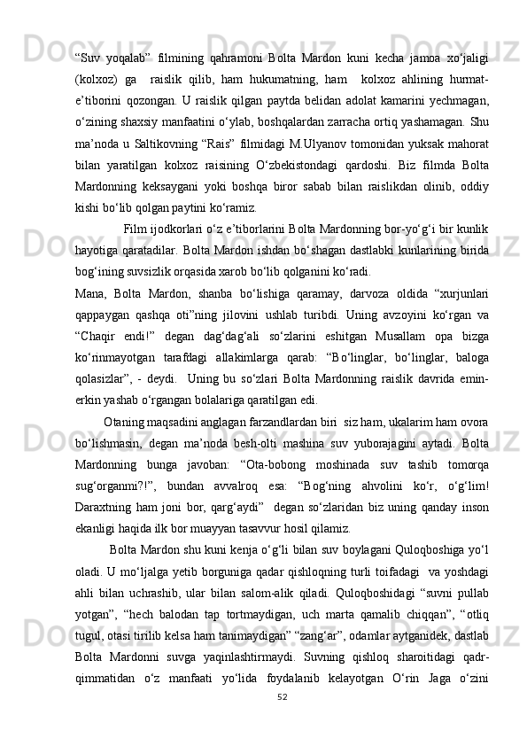 “Suv   yoqalab”   filmining   qahramoni   Bolta   Mardon   kuni   kecha   jamoa   xо‘jaligi
(kolxoz)   ga     raislik   qilib,   ham   hukumatning,   ham     kolxoz   ahlining   hurmat-
e’tiborini   qozongan.   U   raislik   qilgan   paytda   belidan   adolat   kamarini   yechmagan,
о‘zining shaxsiy manfaatini о‘ylab, boshqalardan zarracha ortiq yashamagan. Shu
ma’noda   u   Saltikovning   “Rais”   filmidagi   M.Ulyanov   tomonidan   yuksak   mahorat
bilan   yaratilgan   kolxoz   raisining   О‘zbekistondagi   qardoshi.   Biz   filmda   Bolta
Mardonning   keksaygani   yoki   boshqa   biror   sabab   bilan   raislikdan   olinib,   oddiy
kishi bо‘lib qolgan paytini kо‘ramiz.
              Film ijodkorlari о‘z e’tiborlarini Bolta Mardonning bor-yо‘g‘i bir kunlik
hayotiga qaratadilar.  Bolta Mardon  ishdan  bо‘shagan  dastlabki  kunlarining birida
bog‘ining suvsizlik orqasida xarob bо‘lib qolganini kо‘radi. 
Mana,   Bolta   Mardon,   shanba   bо‘lishiga   qaramay,   darvoza   oldida   “xurjunlari
qappaygan   qashqa   oti”ning   jilovini   ushlab   turibdi.   Uning   avzoyini   kо‘rgan   va
“Chaqir   endi!”   degan   dag‘dag‘ali   sо‘zlarini   eshitgan   Musallam   opa   bizga
kо‘rinmayotgan   tarafdagi   allakimlarga   qarab:   “Bо‘linglar,   bо‘linglar,   baloga
qolasizlar”,   -   deydi.     Uning   bu   sо‘zlari   Bolta   Mardonning   raislik   davrida   emin-
erkin yashab о‘rgangan bolalariga qaratilgan edi.
         Otaning maqsadini anglagan farzandlardan biri  siz ham, ukalarim ham ovora
bо‘lishmasin,   degan   ma’noda   besh-olti   mashina   suv   yuborajagini   aytadi.   Bolta
Mardonning   bunga   javoban:   “Ota-bobong   moshinada   suv   tashib   tomorqa
sug‘organmi?!”,   bundan   avvalroq   esa:   “Bog‘ning   ahvolini   kо‘r,   о‘g‘lim!
Daraxtning   ham   joni   bor,   qarg‘aydi”     degan   sо‘zlaridan   biz   uning   qanday   inson
ekanligi haqida ilk bor muayyan tasavvur hosil qilamiz.
                 Bolta Mardon shu kuni kenja о‘g‘li bilan suv boylagani Quloqboshiga yо‘l
oladi. U mо‘ljalga yetib borguniga qadar qishloqning turli  toifadagi    va yoshdagi
ahli   bilan   uchrashib,   ular   bilan   salom-alik   qiladi.   Quloqboshidagi   “suvni   pullab
yotgan”,   “hech   balodan   tap   tortmaydigan,   uch   marta   qamalib   chiqqan”,   “otliq
tugul, otasi tirilib kelsa ham tanimaydigan” “zang‘ar”, odamlar aytganidek, dastlab
Bolta   Mardonni   suvga   yaqinlashtirmaydi.   Suvning   qishloq   sharoitidagi   qadr-
qimmatidan   о‘z   manfaati   yо‘lida   foydalanib   kelayotgan   О‘rin   Jaga   о‘zini
52 