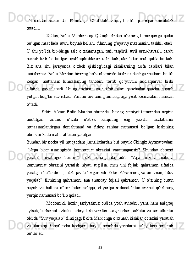 “Nasriddin   Buxoroda”   filmidagi     Obid   Jalilov   qoyil   qilib   ijro   etgan   mirobdek
tutadi...
                      Xullas,   Bolta   Mardonning   Quloqboshidan   о‘zining   tomorqasiga   qadar
bо‘lgan masofada suvni boylab kelishi  filmning g‘oyaviy mazmunini tashkil etadi.
U   shu   yо‘lda   bir-biriga   aslo   о‘xshamagan,   turli   taqdirli,   turli   orzu-havasli,   dardu
hasrati  turlicha  bо‘lgan qishloqdoshlarini  uchratadi,  ular  bilan muloqotda bо‘ladi.
Biz   ana   shu   jarayonda   о‘zbek   qishlog‘idagi   kishilarning   turfa   dardlari   bilan
tanishamiz. Bolta Mardon bizning kо‘z oldimizda kishilar dardiga malham bо‘lib
kelgan,   muttaham   kimsalarning   tanobini   tortib   qо‘yuvchi   adolatparvar   kishi
sifatida   gavdalanadi.   Uning   mehnati   va   iltifoti   bilan   qanchadan-qancha   quvrab
yotgan bog‘lar suv ichadi. Ammo suv uning tomorqasiga yetib kelmasdan olamdan
о‘tadi. 
                  Erkin   A’zam   Bolta   Mardon   obrazida     hozirgi   jamiyat   tomonidan   ozgina
unutilgan,   ammo   о‘zida   о‘zbek   xalqining   eng   yaxshi   fazilatlarini
mujassamlantirgan   donishmand   va   fidoyi   rahbar   namunasi   bо‘lgan   kishining
obrazini katta mahorat bilan yaratgan.
Bundan bir necha yil muqaddam jurnalistlardan biri buyuk Chingiz Aytmatovdan:
“Nega   biror   asaringizda   kommunist   obrazini   yaratmagansiz?   Shunday   obrazni
yaratish   niyatingiz   bormi?”     deb   sо‘raganida,   adib:   “Agar   menda   maboda
kommunist   obrazini   yaratish   niyati   tug‘ilsa,   men   uni   fojiali   qahramon   sifatida
yaratgan bо‘lardim”, - deb javob bergan edi. Erkin A’zamning va umuman, “Suv
yoqalab”   filmining   qahramoni   ana   shunday   fojiali   qahramon.   U   о‘zining   butun
hayoti   va   hattoki   о‘limi   bilan   xalqqa,   el-yurtga   sadoqat   bilan   xizmat   qilishning
yorqin namunasi bо‘lib qoladi.
                      Modomiki,   hozir   jamiyatimiz   oldida   yosh   avlodni,   yana   ham   aniqroq
aytsak, barkamol avlodni  tarbiyalash  vazifasi  turgan ekan, adiblar  va san’atkorlar
oldida “Suv yoqalab” filmidagi Bolta Mardonga о‘xshash kishilar obrazini yaratish
va   ularning   fidoyilarcha   kechgan     hayoti   misolida   yoshlarni   tarbiyalash   samarali
bо‘lar edi.
53 