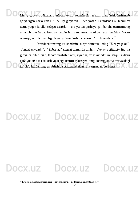 Milliy   g‘oya   ijodkorning   erk-ixtiyorini   sotsialistik   realizm   metodidek   kishanlab
qо‘yadigan narsa  emas. “...Milliy g‘oyamiz, - deb yozadi Prezident  I.A. Karimov
nomi yuqorida zikr etilgan asarida, - shu yurtda yashayotgan  barcha odamlarning
olijanob niyatlarini, hayotiy manfaatlarini mujassam etadigan, yurt tinchligi, Vatan
ravnaqi, xalq farovonligi degan yuksak tushunchalarni о‘z ichiga oladi” 13
                            Prezidentimizning   bu  sо‘zlarini   о‘qir   ekanmiz,   uning  “Suv   yoqalab”,
“Jannat   qaydadir”,     “Zabarjad”   singari   zamirida   muhim   g‘oyaviy-ijtimoiy   fikr   va
g‘oya balqib turgan, kinotomoshabinlarni, ayniqsa, yosh avlodni mustaqillik davri
qadriyatlari asosida tarbiyalashga xizmat qiladigan, rang-barang janr va mavzudagi
kо‘plab filmlarning yaratilishiga orzumand ekanini  sezgandek bо‘lamiz.
 
 
                                  
13
 Каримов И. Юксак маънавият – енгилмас куч. – Т.: Маънавият, 2008, 72-бет.
54 