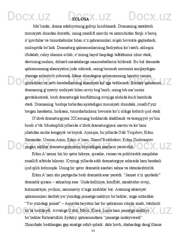                                                XULOSA
   Ma’lumki, drama adabiyotning gultoji hisoblanadi.  Dramaning xarakterli 
xususiyati shundan iboratki, uning muallifi nasrchi va nazmchidan farqli о‘laroq 
о‘quvchilar va tomoshabinlar bilan о‘z qahramonlari orqali bevosita gaplashadi, 
muloqotda bо‘ladi. Dramaturg qahramonlarining faoliyatini kо‘rsatib, ahloqini 
ifodalab, ruhiy olamini ochib, о‘zining hayot haqidagi tafakkurini izhor etadi, 
davrining muhim, dolzarb masalalariga munosabatlarini bildiradi. Bu hol dramada 
qahramonning ahamiyatini juda oshiradi, uning turmush mezonini aniqlaydigan 
shaxsga aylantirib yuboradi. Mana shundagina qahramonning hayotiy zamini, 
qilmishlari va xatti-harakatlarining ahamiyati kо‘zga tashlanadi. Bunday qahramon
dramaning g‘oyaviy mohiyati bilan uzviy bog‘lanib, uning tub ma’nosini 
gavdalantiradi, bosh dramaturgik konfliktning rivojiga alohida kuch baxshida 
etadi. Dramaning  boshqa turlardan ajratadigan xususiyati shundaki, muallif yuz 
bergan harakatni, hodisani, tomoshabinlarni bevosita kо‘z oldiga keltirib ijod etadi.
О‘zbek dramaturgiyasi XX asrning boshlarida shakllandi va taraqqiyot yо‘lini 
bosib о‘tdi. Mustaqillik yillarida о‘zbek dramaturgiyasi mavzu va kо‘lami 
jihatidan ancha kengaydi va boyidi. Ayniqsa, bu yillarda Odil Yoqubov, Erkin 
Samandar, Usmon Azim, Erkin A’zam, Sharof Boshbekov, Erkin Xushvaqtov 
singari adiblar dramaturgiyamizni boyitadigan asarlarni yaratishdi.
Erkin A’zamni biz bir qator hikoya, qissalar, roman va publitsistik maqolalar 
muallifi sifatida bilamiz. Keyingi yillarda adib dramaturgiya sohasida ham barakali
ijod qilib kelmoqda. Uning bir qator dramatik asarlari sahna va ekranlashtirildi. 
Erkin A’zam shu paytgacha besh dramatik asar yaratdi. “Jannat о‘zi qaydadir” 
dramatik qissasi – sahnabop asar. Unda kolliziya, konflikt, xarakterlar rivoji, 
kulminatsiya, yechim, zamonaviy о‘ziga xosliklar bor. Asarning aksariyat 
qahramonlari dastlab yer yuzidagi jannatga mahliyo bо‘ladilar, unga intiladilar. 
“Yer yuzidagi jannat” – Amerika hayotini har bir qahramon ruhida sinab, tekshirib 
kо‘ra boshlaydi. Avvaliga Ustoz, Melis, Klara, Luiza ham jannatga mahliyo 
bо‘ladilar.Rahmatulloh Jiydaliy qahramondarni “jannatga undayveradi”. 
Shunchaki boshlangan gap amalga oshib qoladi: dala hovli, shahardagi dang‘illama
55 