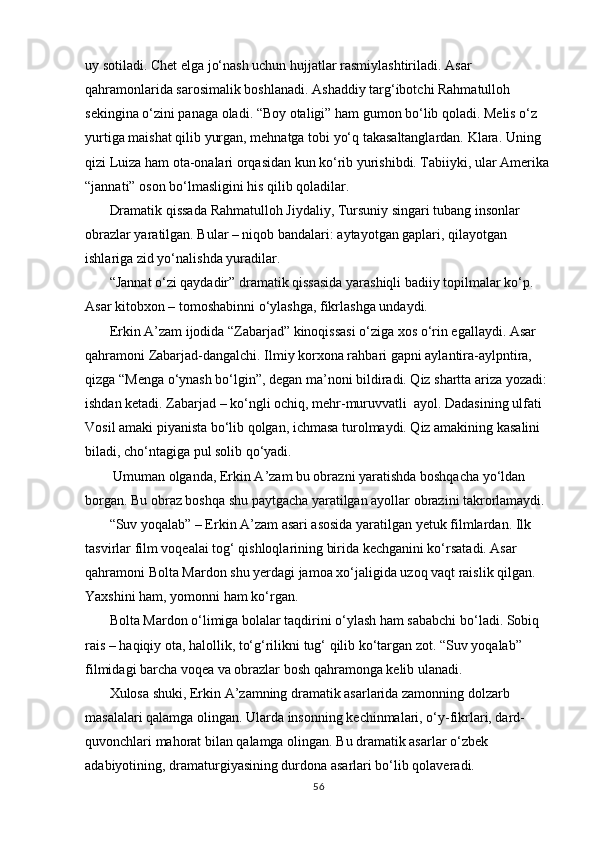 uy sotiladi. Chet elga jо‘nash uchun hujjatlar rasmiylashtiriladi. Asar 
qahramonlarida sarosimalik boshlanadi. Ashaddiy targ‘ibotchi Rahmatulloh 
sekingina о‘zini panaga oladi. “Boy otaligi” ham gumon bо‘lib qoladi. Melis о‘z 
yurtiga maishat qilib yurgan, mehnatga tobi yо‘q takasaltanglardan. Klara. Uning 
qizi Luiza ham ota-onalari orqasidan kun kо‘rib yurishibdi. Tabiiyki, ular Amerika
“jannati” oson bо‘lmasligini his qilib qoladilar.
Dramatik qissada Rahmatulloh Jiydaliy, Tursuniy singari tubang insonlar 
obrazlar yaratilgan. Bular – niqob bandalari: aytayotgan gaplari, qilayotgan 
ishlariga zid yо‘nalishda yuradilar.  
“Jannat о‘zi qaydadir” dramatik qissasida yarashiqli badiiy topilmalar kо‘p. 
Asar kitobxon – tomoshabinni о‘ylashga, fikrlashga undaydi.
Erkin A’zam ijodida “Zabarjad” kinoqissasi о‘ziga xos о‘rin egallaydi. Asar 
qahramoni Zabarjad-dangalchi. Ilmiy korxona rahbari gapni aylantira-aylpntira, 
qizga “Menga о‘ynash bо‘lgin”, degan ma’noni bildiradi. Qiz shartta ariza yozadi: 
ishdan ketadi. Zabarjad – kо‘ngli ochiq, mehr-muruvvatli  ayol. Dadasining ulfati 
Vosil amaki piyanista bо‘lib qolgan, ichmasa turolmaydi. Qiz amakining kasalini 
biladi, chо‘ntagiga pul solib qо‘yadi.
 Umuman olganda, Erkin A’zam bu obrazni yaratishda boshqacha yо‘ldan 
borgan. Bu obraz boshqa shu paytgacha yaratilgan ayollar obrazini takrorlamaydi.
“Suv yoqalab” – Erkin A’zam asari asosida yaratilgan yetuk filmlardan. Ilk 
tasvirlar film voqealai tog‘ qishloqlarining birida kechganini kо‘rsatadi. Asar 
qahramoni Bolta Mardon shu yerdagi jamoa xо‘jaligida uzoq vaqt raislik qilgan. 
Yaxshini ham, yomonni ham kо‘rgan.
Bolta Mardon о‘limiga bolalar taqdirini о‘ylash ham sababchi bо‘ladi. Sobiq 
rais – haqiqiy ota, halollik, tо‘g‘rilikni tug‘ qilib kо‘targan zot. “Suv yoqalab” 
filmidagi barcha voqea va obrazlar bosh qahramonga kelib ulanadi.
Xulosa shuki, Erkin A’zamning dramatik asarlarida zamonning dolzarb 
masalalari qalamga olingan. Ularda insonning kechinmalari, о‘y-fikrlari, dard-
quvonchlari mahorat bilan qalamga olingan. Bu dramatik asarlar о‘zbek 
adabiyotining, dramaturgiyasining durdona asarlari bо‘lib qolaveradi. 
56 