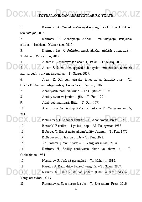 FOYDALANILGAN ADABIYOTLAR RО‘YXATI:
1. Karimov  I.A. Yuksak  ma’naviyat   – yengilmas  kuch.  – Toshkent:
Ma’naviyat, 2008.
2. Karimov   I.A.   Adabiyotga   e’tibor   –   ma’naviyatga,   kelajakka
e’tibor. – Toshkent: О‘zbekiston, 2010.
3. Karimov   I.A.   О‘zbekiston   mustaqillikka   erishish   ostonasida.   -
Toshkent: О‘zbekiston, 2012. II
4. A’zam E. Kechikayotgan odam: Qissalar. – T.: Sharq, 2002.
5. A’zam   E.   Jannat   о‘ zi   qaydadir :   hikoyalar,   kinoq issalar ,   dramatik
asar va publitsistik miniatyuralar . – T.: Sharq, 200 7 .
6. A’zam   E.   Guli-guli :   qissalar,   kinoqissalar,   dramatik   asar .   –   T.:
G‘afur G‘ulom nomidagi nashriyot – matbaa ijodiy uyi ,  2009.
7. Adabiyotshunoslikka kirish. – T.: О‘qituvchi, 1984.
8. Adabiy turlar va janrlar. 1-jild. – T.: Fan, 1991.
9. Adabiyot nazariyasi. IIjild. – T.: Fan, 1971.
10. Arastu.   Poetika.   Axloqi   Kabir.   Ritorika.   –   T.:   Yangi   asr   avlodi,
2011.
11. Belinskiy V.G. Adabiy orzular. – T.: Adabiyot va san’at, 1977.
12. Borev Y. Estetika. – 4-ye izd., dop. – M.: Polidjizdat, 1988.
13. Boboyev T. Hayot materialidan badiiy obrazga. – T.: Fan, 1976.
14. Boltaboyev H. Nasr va uslub. – T.:   Fan, 1992.
15. Y о ‘ldoshev Q. Yoniq s о ‘z. – T.: Yangi asr avlodi, 2006.
16. Karimov   H.   Badiiy   adabiyotda   obraz   va   obrazlilik.   –   T.:
О ‘zbekiston, 1984.
17. Normatov U. Nafosat gurunglari. – T.: Muharrir, 2010.
18. Rasulov A. Badiiylik – bazavol yangilik. – T.: Sharq, 2007.
19. Rasulov   A.   Uslub   –   iste’dod   portreti   (Erkin   A’zam   ijodi).   –   T.:
Yangi asr avlodi, 2013.
20. Rustamov A. S о ‘z xususida s о ‘z. – T.: Extremum –Press, 2010.
57 