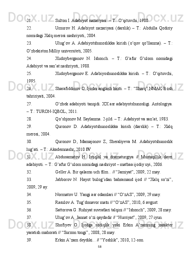 21. Sulton I. Adabiyot nazariyasi. – T.:  О ‘qituvchi, 1980.
22. Umurov   H.   Adabiyot   nazariyasi   (darslik)   –   T.:   Abdulla   Qodiriy
nomidagi Xalq merosi nashriyoti, 2004.
23. Ulug‘ov   A.   Adabiyotshunoslikka   kirish   ( о ‘quv   q о ‘llanma).   –   T.:
О ‘zbekiston Milliy universiteti, 2005.
24. Xudoyberganov   N.   Ishonch.   –   T.:   G‘afur   G‘ulom   nomidagi
Adabiyot va san’at nashriyoti, 1988.
25. Xudoyberganov   E.   Adabiyoshunoslikka   kirish.   –   T.:   О ‘qituvchi,
1995.
26. Sharafiddinov O. Ijodni anglash baxti. – T.: “Sharq” NMAK Bosh
tahririyati, 2004.
27. О‘zbek adabiyoti tanqidi. XX asr adabiyotshunosligi. Antologi ya .
– T.:  TURON-IQBOL , 2011.  
28. Q о ‘shjonov M. Saylanma. 2-jild. – T.: Adabiyot va san’at, 1983.
29. Quronov   D.   Adabiyotshunoslikka   kirish   (darslik)   –   T.:   Xalq
merosi, 2004.
30. Quronov   D,   Mamajonov   Z,   Sheraliyeva   M.   Adabiyotshunoslik
lug‘ati. – T.: Akademnashr, 2010. IV
31. Abdusamatov   H.   Istiqlol   va   dramaturgiya   //   Mustaqillik   davri
adabiyoti. – T.: G‘afur G‘ulom nomidagi nashriyot – matbaa ijodiy uyi ,  2006.
32. Geller A. Bir qalamu uch film... // “Jamiyat”, 2009, 22 may.
33. Jabborov   N.   Hayot   bulog‘idan   bahramand   ijod   //   “Xalq   sо‘zi”,
2009, 29 ay.
34. Normatov U. Yangi asr odamlari // “О‘zAS”, 2009, 29 may.
35. Rasulov A. Tug‘donavor matn // “О‘zAS”, 2010, 6 avgust.
36. Sattorova G. Ruhiyat suvratlari talqini // “Ishonch”, 2009, 28 may.
37. Ulug‘ov A. Jannat о‘zi qaydadir // “Hurriyat”, 2009, 27 iyun.
38. Shofiyev   O.   Ijodga   sodiqlik   yoki   Erkin   A’zamning   xarakter
yaratish mahorati // “Surxon tongi”, 2008, 28 may.
39. Erkin A’zam deydiki... // “Yoshlik”, 2010, 12-son.
58 