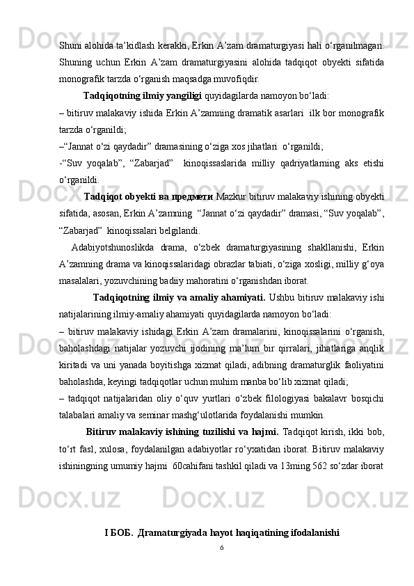 Shuni alohida ta’kidlash kerakki, Erkin A’zam dramaturgiyasi hali о‘rganilmagan.
Shuning   uchun   Erkin   A’zam   dramaturgiyasini   alohida   tadqiqot   obyekti   sifatida
monografik tarzda о‘rganish maqsadga muvofiqdir. 
          Tadqiqotning ilmiy yangiligi  quyidagilarda namoyon bо‘ladi:
– bitiruv malakaviy ishida Erkin A’zamning dramatik asarlari   ilk bor monografik
tarzda о‘rganildi;
–“Jannat о‘zi qaydadir” dramasining о‘ziga xos jihatlari  о‘rganildi;
-“Suv   yoqalab”,   “Zabarjad”     kinoqissaslarida   milliy   qadriyatlarning   aks   etishi
о‘rganildi. 
          Tadqiqot obyekti ва предмети  Mazkur bitiruv malakaviy ishining obyekti
sifatida, asosan, Erkin A’zamning  “Jannat о‘zi qaydadir” dramasi, “Suv yoqalab”,
“Zabarjad”  kinoqissalari belgilandi.
    Adabiyotshunoslikda   drama,   о‘zbek   dramaturgiyasining   shakllanishi,   Erkin
A’zamning drama va kinoqissalaridagi obrazlar tabiati, о‘ziga xosligi, milliy g‘oya
masalalari, yozuvchining badiiy mahoratini о‘rganishdan iborat.
                     Tadqiqotning ilmiy va amaliy ahamiyati.   Ushbu bitiruv malakaviy ishi
natijalarining ilmiy-amaliy ahamiyati quyidagilarda namoyon bо‘ladi:
–   bitiruv   malakaviy   ishidagi   Erkin   A’zam   dramalarini,   kinoqissalarini   о‘rganish,
baholashdagi   natijalar   yozuvchi   ijodining   ma’lum   bir   qirralari,   jihatlariga   anqlik
kiritadi   va  uni   yanada   boyitishga   xizmat   qiladi,   adibning  dramaturglik   faoliyatini
baholashda, keyingi tadqiqotlar uchun muhim manba bо‘lib xizmat qiladi;
–   tadqiqot   natijalaridan   oliy   о‘quv   yurtlari   о‘zbek   filologiyasi   bakalavr   bosqichi
talabalari amaliy va seminar mashg‘ulotlarida foydalanishi mumkin.
               Bitiruv malakaviy ishining tuzilishi  va hajmi.   Tadqiqot kirish, ikki bob,
tо‘rt   fasl,   xulosa,   foydalanilgan   adabiyotlar   rо‘yxatidan   iborat.   Bitiruv   malakaviy
ishiningning umumiy hajmi  60cahifani tashkil qiladi va 13ming 562 so‘zdar iborat
I БОБ.  Дramaturgiyada hayot haqiqatining ifodalanishi
6 